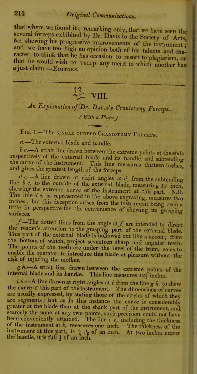 that where we found it; remarking only, that several forceps exhibited by Dr. Davis to the &c. shewing his progressive improvements of and we have too high an opinion both of his racter to think that he has occasion to resort that he would wish to usurp any merit to w a just claim.—Editors. we have seen the Society of Arts, the instrument; talents and cha- to plagiarism, or hich another has ^ VIII. An Explanation of/Dr. Davis's Craniotomy Forceps, (With a Plate. J Fig. I.—The single curved Craniotomy Forceps. a.—The external blade and handle. h c.—~A strait line drawn between the extreme points at the ends respectively of the external blade and its handle, and subtending the curve of the instrument. This line measures thirteen inehes and gives the greatest length of the forceps * de, A line drawn at right angles at d, from the subtending line b c, to the outside of the external blade, measuring 12 inch shewing the extreme curve of the instrument at this part.” N.b! I he ime d e as represented in the above engraving, measures two inches; but this deception arises from the instrument being seen a surfaces p6rSpeCtlVe for the convenience of shewing its grasping /—The dotted lines from the angle atf, are intended to direct the readers attention to the grasping part of the external blade. I Ins part of the external blade is hollowed out like a spoon ; from the bottom of which, project seventeen sharp and angular teeth. I he points of the teeth are under the level of the brim, so as to enable the operator to introduce this blade at pleasure without the risk of .injuring the mother. • § Ar7^/trait !ine drawn between the extreme points of the internal blade and its handle. This line measures IsJJ inches. * ^ A line drawn at right angles at i from the line g k. to shew the curve at this part of the instrument. The dimensions of curves are usually expressed, by stating those of the circles of which they are segments; but as in this instance the curve is considerably greater at the blade than at the shank part of the instrument, and scarcely the same at any two points, such precision could not have been conveniently attained. The line i c, including the thickness of the instrument at k, measures one inch. The thickness of the instrument at this part, is ■! jb of an inch. At two inches nearer the'handle, it is full j of an inch.
