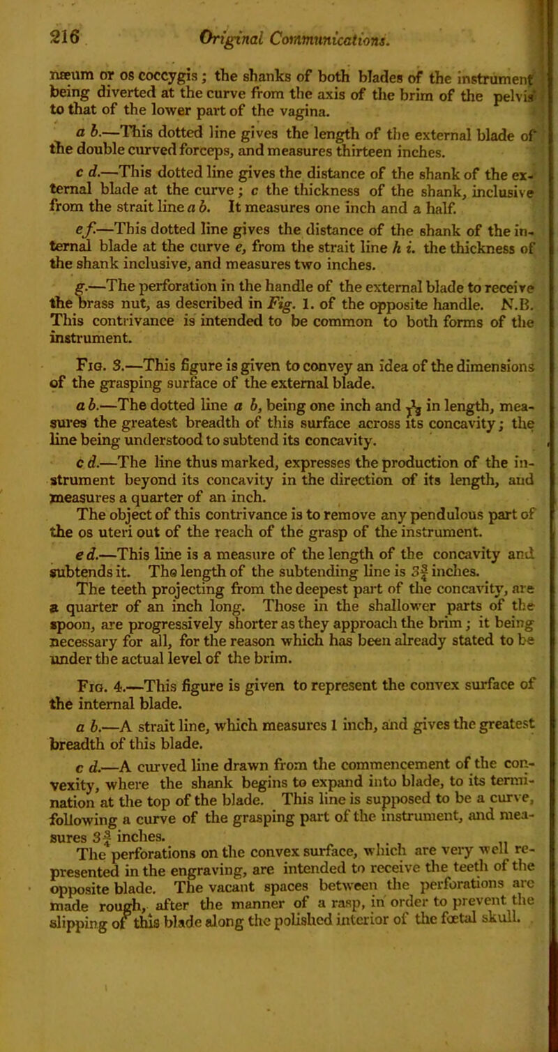 nffium or os coccygis; the shanks of both blades of the instrumen^ J being diverted at the curve from the axis of the brim of the pelvi/| to that of the lower part of the vagina. i ’ a b.—Tliis dotted line gives the length of the external blade of’ the double curved forceps, and measures thirteen inches. c d.—This dotted line gives the distance of the shank of the ex- ternal blade at the curve; c the thickness of the shank, inclusive from the strait line a b. It measures one inch and a half. ef.—This dotted line gives the distance of the shank of the in- tern^ blade at the curve e, from the strait line h i. the thickness of the shank inclusive, and measures two inches. g.—The perforation in the handle of the external blade to receive the brass nut, as described in Fig. 1. of the c^posite handle. N.B. This contrivance is intended to be common to both forms of the instrument. Fig. 3.—This figure is given to convey an idea of the dimensions of the grasping surface of the external blade. a b.—The dotted line a b, being one inch and ^ in length, mea- sures the greatest breadth of this surface across its concavity; the line being understood to subtend its concavity. c d.—The line thus marked, expresses the production of the in- strument beyond its concavity in the direction of its length, and measures a quarter of an inch. The object of this contrivance is to remove any pendulous part of the os uteri out of the reach of the grasp of the instrument. e d.—This line is a measure of the length of the concavity and subtends it. Ths length of the subtending line is 3| inches. The teeth projecting from the deepest part of the concavity, are a quarter of an inch long. Those in the shallower parts of the spoon, are progressively shorter as they approacli the brim; it being necessary for all, for the reason which has been already stated to be under the actual level of the brim. Fig. 4.—This figure is given to represent the convex surface of the internal blade. a b.—A strait line, which measures 1 inch, aiid gives the greatest breadth of this blade. c d.—A curved line drawn from the commencement of the con- vexity, where the shank begins to expand into blade, to its termi- nation at tlie top of the blade. This line is supjwsed to be a curve, following a curve of the grasping part of the instrument, and mea- sures 3f inches. The perforations on the convex surface, which are very well re- presented in the engraving, are intended to receive the teeth of the opposite blade. The vacant spaces between tlie perforations arc made rough, after the manner of a rasp, in order to prevent the slipping of this blade along the polished interior of the foetal skull.