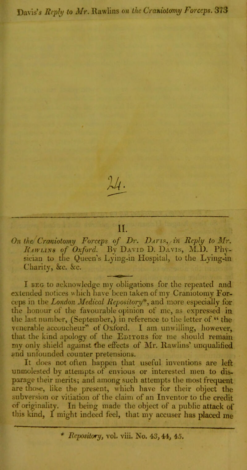 II. On the Craniotomy Forceps of Dr. Datis, in Reply to Mr. Rawlins of Oxford. Bv David D. Davis, M.D. Phy- sician to the Queen’s Lying-in Hospital, to the Lying-in Charity, Sec. Sec. I beg to acknowledge my obligations for the repeated and extended notices which have been taken of my Craniotomy For- ceps in the London Medical Repository*, and more especially for the honour of the favourable opinion of me, as expressed in the last number, (September,) in reference to the letter of “ the venerable accoucheur” of Oxford. I am unwilling, however, that the kind apology of the Editoes for me should remain my only shield against the effects of Mr. Rawlins’ unqualified and unfounded counter pretensions. It does not often happen that useful inventions are left unmolested by attempts of envious or interested men to dis- parage their merits; and among such attempts the most frequent are those, like the present, which have for their object the subversion or vitiation of the claim of an Inventor to the credit of originality. In being made the object of a public attack of this kind, I might indeed feel, that my accuser has placed me * Repository, vol. viii. No. 43,44, 45.