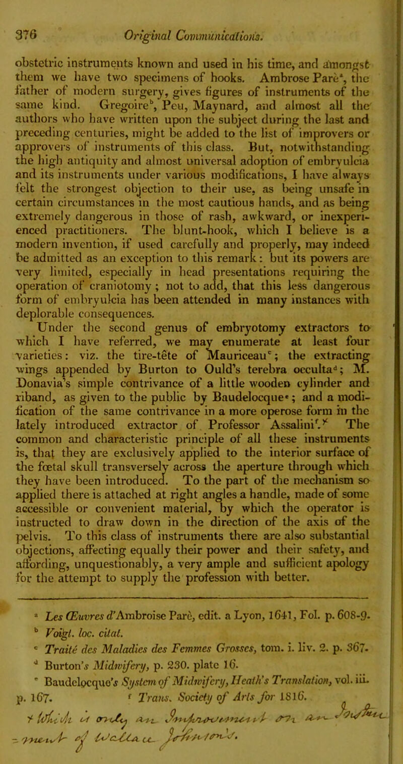 obstetric instruments known and used in his time, and amongst them we have two specimens of hooks. Ambrose Pare* *, the father of modern surgery, gives figures of instruments of the same kind. Gregoire”, Peu, Maynard, and almost all the' authors who have written upon the subject during the last and preceding centuries, might be added to the list of improvers or approvers of instruments of this class. But, notwithstanding the high antiquity and almost universal adoption of embryulcia and its instruments under various modifications, I have always felt the strongest objection to their use, as being unsafe in certain circumstances in the most cautious hands, and as being extremely dangerous in those of rash, awkward, or inexperi- enced practitioners. The blunt-hook, which I believe is a modern invention, if used carefully and properly, may indeed be admitted as an exception to this remark: but its powers are very limited, especially in head presentations requiring the operation of craniotomy ; not to add, that this less dangerous form of embryulcia has been attended in many instances with deplorable consequences. Under the second genus of embryotomy extractors to which I have referred, we may enumerate at least four varieties: viz. the tire-tete of lVlauriceauc; the extracting wings appended by Burton to Ould’s terebra occulta11; M. Donavia’s simple contrivance of a little wooden cylinder and riband, as given to the public by Baudelocque*; and a modi- fication of the same contrivance in a more operose form in the lately introduced extractor of Professor AssalinP.* The common and characteristic principle of all these instruments is, that they are exclusively applied to the interior surface of the foetal skull transversely across the aperture through which they have been introduced. To the part of the mechanism so applied there is attached at right angles a handle, made of some accessible or convenient material, by which the operator is instructed to draw down in the direction of the axis of the pelvis. To this class of instruments there are also substantial objections, affecting equally their power and their safety, and affording, unquestionably, a very ample and sufficient apology for the attempt to supply the profession with better. • Les CEuvres d’Ambroise Parc, edit, a Lyon, 1641, Fol. p. 608-9. b Voigt. loc. dial. c Traile dcs Maladies des Femmes Grosses, tom. i. liv. 2. p. 367. 0 Burton's Midwifery, p. 230. plate 16. * Baudelpcque’s System of Midwifery, Heath’s Translation, vol. iii. p. 167. f Trans. Society of Arts for 1816. ^