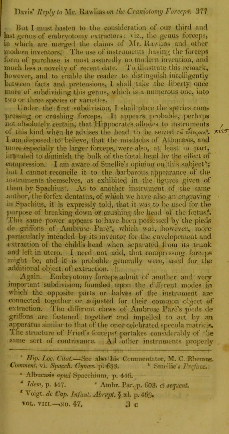 But I must hasten to the consideration of our third and last genus of embryotomy extractors : viz., the genus forceps, in which are merged the claims of Mr. Baulins and other modern inventors.. The use of instruments having the forceps form of purchase is most assuredly no modern invention, and much less a novelty of recent date. To illustrate this remark, however, and to enable the reader to distinguish intelligently between facts and pretensions, I shall lake the liberty once more of subdividing this genus, which is a numerous one, into two or three species or varieties. Under the first subdivision, I shall place the species com*- pressing or crushing forceps. It appears probable, perhaps not absolutely certain, that Hippocrates alludes to instruments / of this kind when he advises the head to be seized tm rsUcpu*. I am.disposed UV believe, that the misdaehs of Albucasis, and more especially the larger forceps, were also, at least in part, intended to diminish the bulk of the foetal head by the effect of compression. I am aware.of Smellie’s opinion op this subject11; but I cannot reconcile it to the barbarous appearance of the instruments themselves, as exhibited in the figures given of them by Spachiusc. As to another instrument of the same author, the forfex dentatus, of which we have also an engraving in Spachius, it is expressly told, that it was to be used for the purpose of breaking down or crushing the head of the fetus?. This same power appears to have been possessed by the pieds de griffons of Ambrose Pary.% which was, however., more particularly intended by its inventor for the envelopement and extraction of the child’s head when separated from its trunk and left in utero. I need not add, that compressing fonvps might lie, and it is probable generally were, used for llie additional object of extraction. ' Again. Embryotomy forceps admit of another and very important subdivision; founded upon the different modes in which the opposite parts or halves of the instrument are connected together or adjusted for their common object of extraction. The different claws of Ambrose Fare’s pieds de griffons arc fastened together and impelled to act by an apparatus similar to that of the once celebrated specula matric.n. The structure of Fried’s l’orce]>sf partakes considerably of *'ie same sort of contrivance. Ail other instruments properly Ilip. J.oc. dial.—See also his Commentator, M. C. Rhemu*. Comment, vi. Spacch. Gi/nces. p. €33. b Smellie’s Preface. ‘ Albucasis apnd Spaechium, p. 44fi. 4 Idem, p. 447- c Ambr. Par. p. G08. ct sequent. f Voigt, de Cap. Infant. Abrupt. § xl. p. 46!), VOL. VIII.—,j*o. 4-7. 3 c