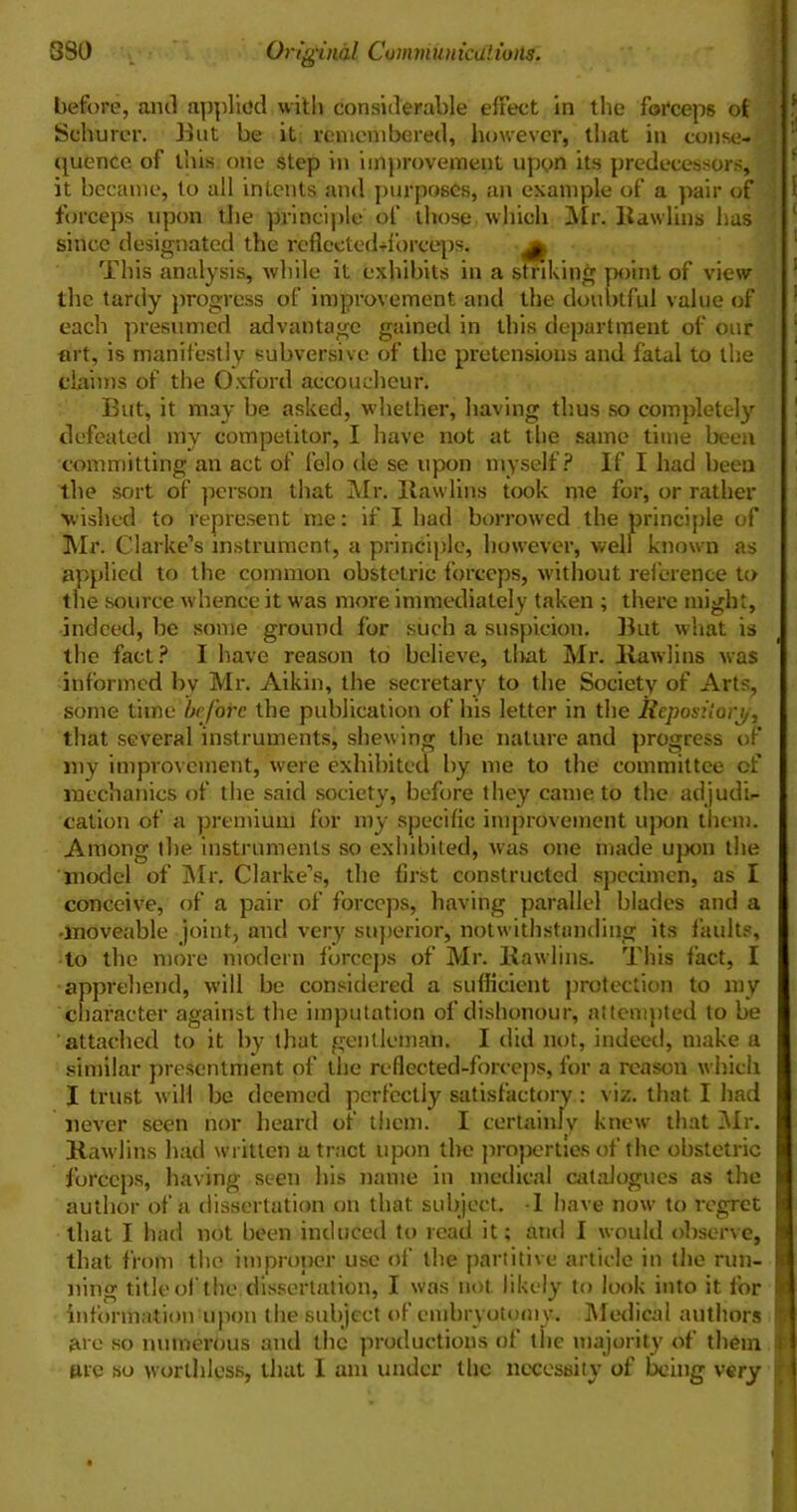 before, ami applied with considerable effect in the forceps ot Scburer. But be it remembered, however, that in conse- quence of this one step in improvement upon its predecessors, it became, to all intents and purposes, an example of a pair of forceps upon the principle of those which Mr. Itawlins has since designated the refiected-i'orceps. ^ This analysis, while it exhibits in a striking point of view the tardy progress of improvement and the doubtful value of each presumed advantage gained in this department of our art, is manifestly subversive of the pretensions and fatal to the claims of the Oxford accoucheur. But, it may be asked, whether, having thus so completely defeated my competitor, I have not at the same time been committing an act of felo de se upon myself? If I had been the sort of person that Mr. Rawlins took me for, or rather wished to represent me: if I had borrowed the principle of Mr. Clarke’s instrument, a principle, however, well known as applied to the common obstetric forceps, without reference to the source whence it was more immediately taken ; there might, indeed, be some ground for such a suspicion. But what is the fact? I have reason to believe, that Mr. Rawlins was informed bv Mr. Aikin, the secretary to the Society of Arts, some time before the publication of his letter in the Repository, that several instruments, shewing the nature and progress of my improvement, were exhibited by me to the committee of mechanics of the said society, before they came to the adjudi- cation of a premium for my specific improvement upon them. Among the instruments so exhibited, was one made upon the model of Mr. Clarke’s, the first constructed specimen, as I conceive, of a pair of forceps, having parallel blades and a ■moveable joint, and very superior, notwithstanding its faults, to the more modern forceps of Mr. Rawlins. This fact, I apprehend, will be considered a sufficient protection to my character against the imputation of dishonour, attempted to be attached to it by that gentleman. I did not, indeed, make a similar presentment of the reflected-forceps, for a reason which I trust will be deemed perfectly satisfactory: viz. that I had never seen nor heard of them. I certainly knew that Mr. Rawlins had written a tract upon the properties of the obstetric forceps, having seen his name in medical catalogues as the author of a dissertation on that subject. -I have now to regret that I had not been induced to read it; and I would observe, that from the improper use of the partitive article in the run- ning title of the dissertation, I was not likely to look into it for information upon the subject of embryotomy. Medical authors are so numerous and the productions of the majority of them tue so worthless, that I am under the necessity of being very