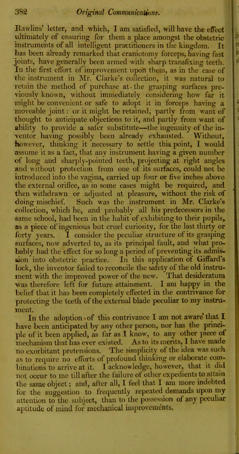 Rawlins’ letter, and which, I am satisfied, will have the effect ultimately of ensuring for them a place amongst the obstetric instruments of all intelligent practitioners in the kingdom. It has been already remarked that craniotomy forceps, having fast joints, have generally been armed with sharp transfixing teeth. In the first effort of improvement upon them, as in the case of the instrument in Mr. Clarke’s collection, it was natural to retain the method of purchase at-the grasping surfaces pre- viously known, without immediately considering how far it might be convenient or safe to adopt it in forceps having a moveable joint: or it might be retained, partly from want of thought to anticipate objections to it, and partly from want of ability to provide a safer substitute—the ingenuity of the in- ventor having possibly been already exhausted. Without, however, thinking it necessary to settle this point, I would assume it as a fact, that any instrument having a given number of long and sharply-pointed teeth, projecting at right angles and without protection from one of its surfaces, could not be introduced into the vagina, carried up four or five inches above the external orifice, as in some cases might be required, and then withdrawn or adjusted at pleasure, without the risk of doing mischief. Such was the instrument in Mr. Clarke’s collection, which he, and probably all his predecessors in the same school, had been in the habit of exhibiting to their pupils, as a piece of ingenious but cruel curiosity, for the last thirty or forty years. I consider the peculiar structure of its grasping surfaces, now adverted to, as its principal fault, and what pro- bably had the effect for so long a period of preventing its admis- sion into obstetric practice. In this application of Giffard’s lock, the inventor failed to reconcile the safety of the old instru- ment with the improved power of the new. That desideratum was therefore left for future attainment. I am happy in the belief that it has been completely effected in the contrivance for protecting the teeth of the external blade peculiar to my instru- ment. In the adoption»of this contrivance I am not aware that I have been anticipated by any other person, nor has the princi- ple of it been applied, as far as I know, to any other piece of mechanism that has ever existed. As to its merits, I have made no exorbitant pretensions. The simplicity of the idea was such as to require no efforts of profound thinking or elaborate com- binations to arrive at it. I acknowledge, however, that it did not occur to me till after the failure of other expedients to attain the same object; and, after all, I feel that I am more indebted for the suggestion to frequently repeated demands upon my attention to the subject, than to the possession of any peculiar aptitude of mind for mechanical improvements.