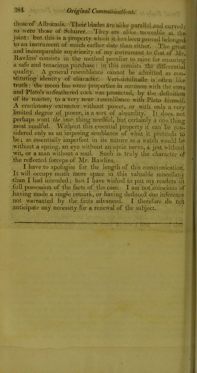 those of Albueasis. Their Wades are alike parallel and curved: so were those of Schurer. 1 hey are alike moveable at lh& joint: but this is a property which it has been proved belonged to an instrument of much earlier date than either. The great and incomparable superiority of my instrument to that of Mr. Rawlins’ consists in the method peculiar to mine for ensurin'*- a safe and tenacious purchase: in this consists the differential quality. A general resemblance cannot be admitted as con- stituting identity of character. Veri-sirhilitude is often like truth: the moon has some properties in common with the sun; and Plato’s unfeathered cock was promoted, by the definition of its master, to a very near resemblance with Plato himself A craniotomy extractor without power, or with only a very limited degree of power, is a sort of absurdity. It does, not perhaps want the one thing needful, but certainly a one thing most needful. Without this essential property it can be con- sidered only as an imposing semblance of what it pretends to be; as essentially imperfect in its nature as a waten would be without a spring, an eye without an optic nerve, a jest without wit, or a man without a soul. Such is truly the character of the reflected forceps of Mr. Rawlins. I have to apologise for the length of this communication. It will occupy much mere space in this valuable miscellany than I had intended; but I have wished to put my readers in full possession of the facts of the case. I am not conscious of having made a single remark, or having deduced one inference not warranted by the facts advanced. I therefore do not anticipate any necessity for a renewal of the subject.