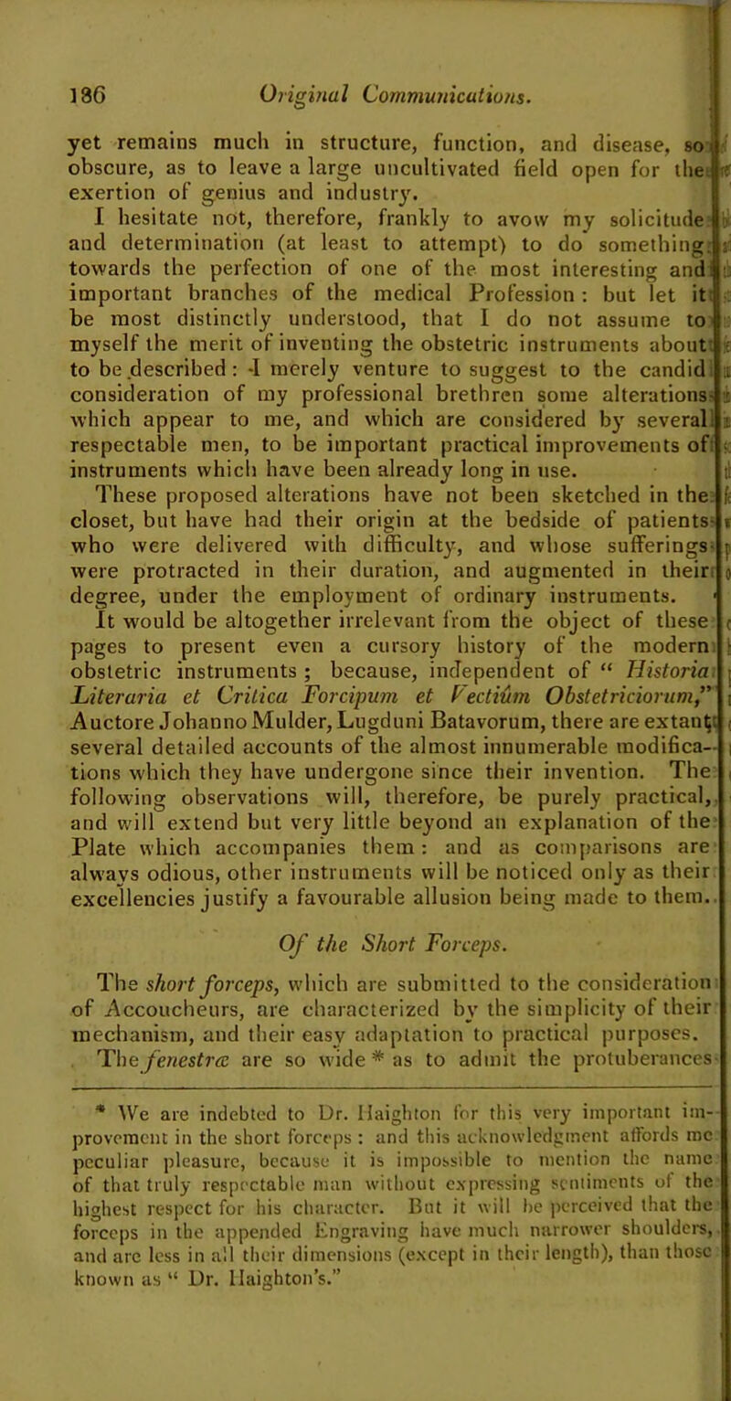 yet remains much in structure, function, and disease, so obscure, as to leave a large uncultivated field open for the rf exertion of genius and industry. I hesitate not, therefore, frankly to avow my solicitude and determination (at least to attempt) to do something towards the perfection of one of the most interesting and important branches of the medical Profession : but let it be most distinctly understood, that I do not assume to myself the merit of inventing the obstetric instruments about to be described : -I merely venture to suggest to the candid consideration of my professional brethren some alterations which appear to me, and which are considered by several respectable men, to be important practical improvements of: instruments which have been already long in use. These proposed alterations have not been sketched in the closet, but have had their origin at the bedside of patients who were delivered with difficulty, and whose sufferings were protracted in their duration, and augmented in their degree, under the employment of ordinary instruments. It would be altogether irrelevant from the object of these pages to present even a cursory history of the modern obstetric instruments ; because, independent of “ Iiistoria Literaria et Crilica Forcipum et Vectium Obstetriciorum/’ Auctore Johanno Mulder, Lugduni Batavorum, there are extant several detailed accounts of the almost innumerable modifica- tions which they have undergone since their invention. The following observations will, therefore, be purely practical, and will extend but very little beyond an explanation of the Plate which accompanies them: and as comparisons are always odious, other instruments will be noticed only as their excellencies justify a favourable allusion being made to them Of the Short Forceps. The short forceps, which are submitted to the consideration of Accoucheurs, are characterized by the simplicity of their mechanism, and their easy adaptation to practical purposes. Th o fenestra are so wide # as to admit the protuberances- * We are indebted to Dr. Uaighton for this very important im- provement in the short forceps : and this acknowledgment affords me peculiar pleasure, because it is impossible to mention the name of that truly respectable man without expressing sentiments of the highest respect for his character. But it will he perceived that the forceps in the appended Engraving have much narrower shoulders, and are less in all their dimensions (except in their length), than those known as “ Dr. Haighton’s.”