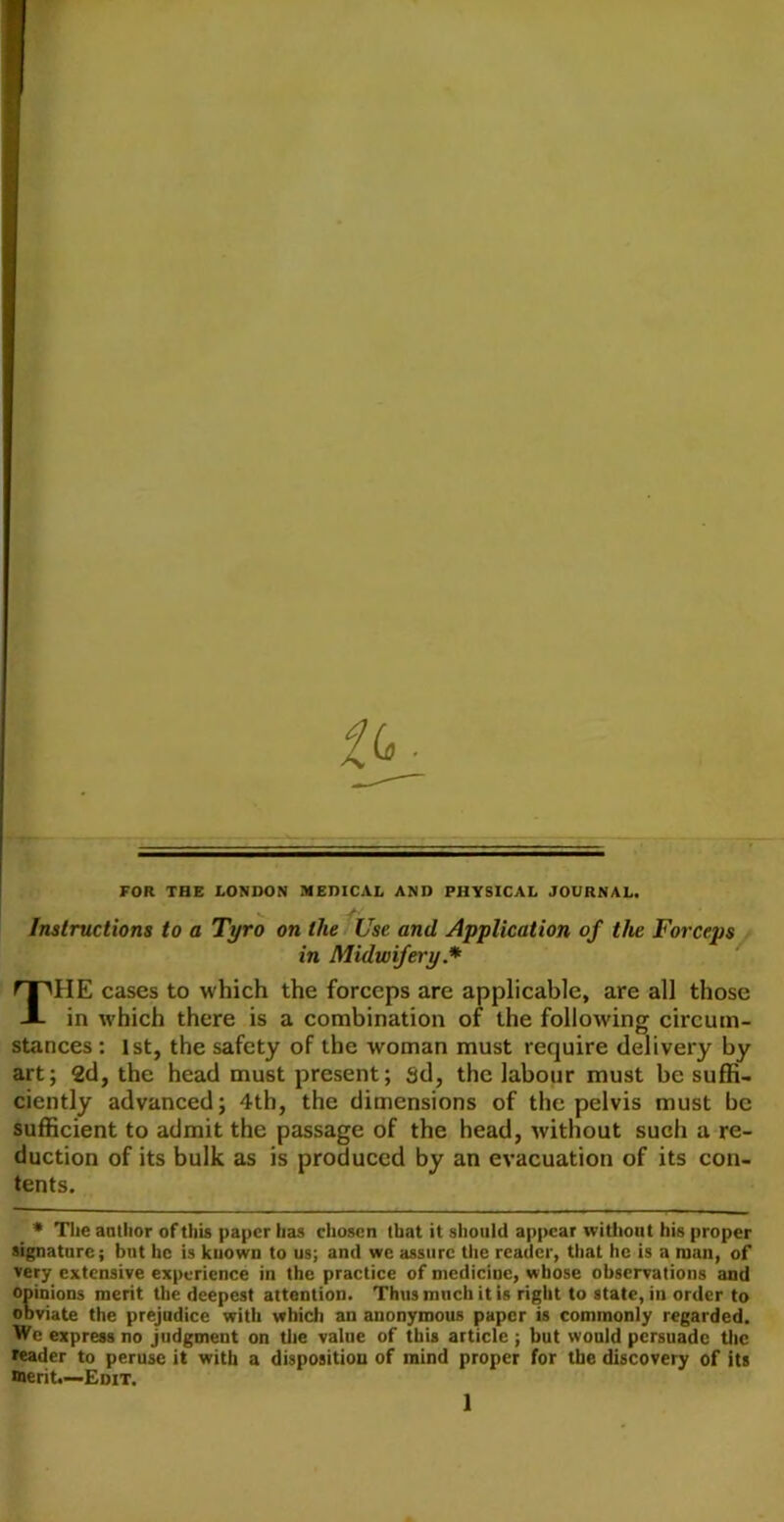 FOR THE LONDON MEDICAL AND PHYSICAL JOURNAL. ^ -f- Instructions to a Tyro on the Use and Application of the Forceps * in Midwifery.* The cases to which the forceps are applicable, are all those in which there is a combination of the following circum- stances : 1st, the safety of the woman must require delivery by art; 2d, the head must present; sd, the labour must be suffi- ciently advanced; 4th, the dimensions of the pelvis must be sufficient to admit the passage of the head, without such a re- duction of its bulk as is produced by an evacuation of its con- tents. * The aatlior of this paper has chosen (hat it should appear without his proper ugnatiirc; but he is known to us; and we assure the reader, that he is a man, of very extensive experience in the practice of medicine, whose observations and Opinions merit the deepest attention. Thus much it is right to state, in order to obviate the prejudice with which an anonymous paper is commonly regarded. We express no judgment on tlie value of this article ; but would persuade tlic leader to peruse it with a disposition of mind proper for the discovery of its merit.—-Edit.