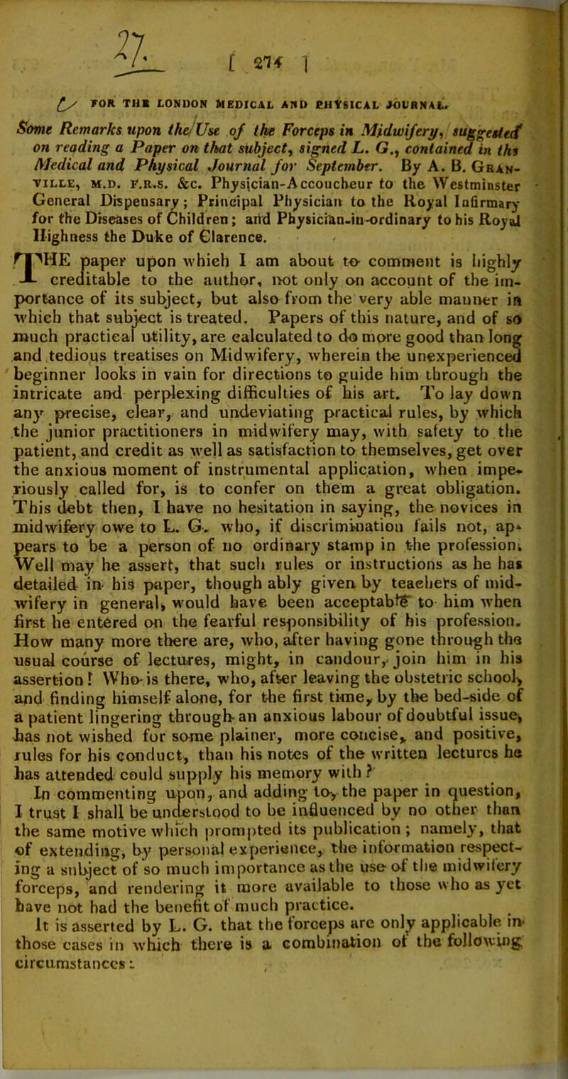 Some Remarks upon the/Use 0/ the Forceps in Midwifery, suggested on reading a Paper on that subject, signed L. G., contained in thi Medical and Physical Journal for September. By A. B. Gran- ville, m.d. f.r.s. &c. Physician-Accoucheur to the Westminster General Dispensary; Principal Physician to the Royal Infirmary for the Diseases of Children; arid Physician-iu-ordinary to his Royal Highness the Duke of Clarence. nPHE paper upon which I am about to comment is highly A creditable to the author, not only on account of the im- portance of its subject, but also from the very able maimer in which that subject is treated. Papers of this nature, and of so much practical utility, are calculated to do more good than long and tedious treatises on Midwifery, wherein the unexperienced beginner looks in vain for directions to guide him through the intricate and perplexing difficulties of his art. To lay down any precise, clear, and undeviating practical rules, by which the junior practitioners in midwifery may, with safety to the patient, and credit as well as satisfaction to themselves, get over the anxious moment of instrumental application, when impe- riously called for, is to confer on them a great obligation. This debt then, I have no hesitation in saying, the novices in midwifery owe to L. G> who, if discrimination fails not, ap» pears to be a person of no ordinary stamp in the profession^ Well may he assert, that such rules or instructions as he has detailed in- his paper, though ably given by teaehers of mid- wifery in general, would have been acceptably to him when first he entered on the fearful responsibility of his profession. How many more there are, who, after having gone through the usual course of lectures, might, in candour,, join him in his assertion 1 Who-is there, who, after leaving the obstetric school, and finding himself alone, for the first time, by the bed-side of a patient lingering through an anxious labour of doubtful issue, lias not wished for same plainer, more concise, and positive, rules for his conduct, than his notes of the written lectures he has attended could supply his memory with ? In commenting upon, and adding to, the paper in question, I trust I shall be understood to be influenced by no other than the same motive which prompted its publication; namely, that of extending, b}' personal experience, the information respect- ing a subject of so much importance as the use of the midwifery forceps, and rendering it more available to those who as yet have not had the benefit of much practice. It is asserted by L. G. that the forceps are only applicable in- those cases in which there is a combination of the following,