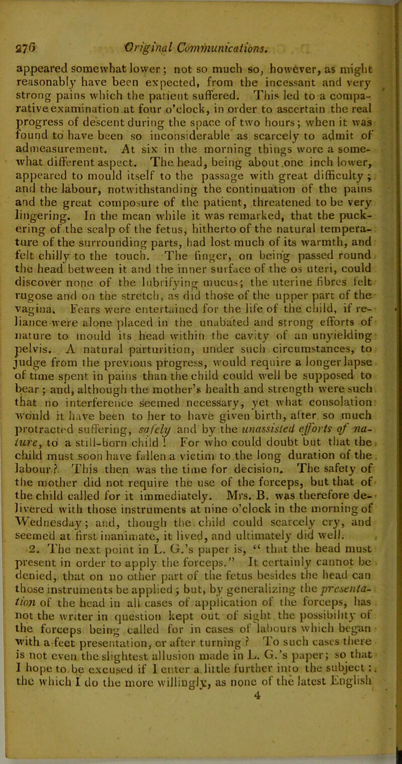 appeared somewhat lower; not so much so, however, as might reasonably have been expected, from the incessant and very strong pains which the patient suffered. This led to a compa- rative examination at four o’clock, in order to ascertain the real progress of descent during the space of two hours ; when it was found to have been so inconsiderable as scarcely to admit of admeasurement. At six in the morning things wore a some- what different aspect. The head, being about one inch lower, appeared to mould itself to the passage with great difficulty ; and the labour, notwithstanding the continuation of the pains and the great composure of the patient, threatened to be very lingering. In the mean while it was remarked, that the puck- ering of the scalp of the fetus, hitherto of the natural tempera- ture of the surrounding parts, had lost much of its warmth, and felt chilly to the touch. The linger, on being passed round the head between it and the inner surface of the os uteri, could discover none of the lubrifying mucus; the uterine fibres felt rugose and on the stretch, as did those of the upper part of the vagina. Fears were entertained for the life of the child, if re- liance were alone placed in the unabated and strong efforts of nature to mould its head within the cavity of an unyielding pelvis. A natural parturition, under such circumstances, to judge from the previous progress, would require a longer lapse of time spent in pains than the child could well be supposed to bear ; and, although the mother’s health and strength were such that no interference seemed necessary, yet what consolation would it have been to her to have given birth, alter so much protracted suffering, safely and by the unassisted efforts of na- ture, to a still-born child 1 For who could doubt but that the child must soon have fallen a victim to the long duration of the . labour?. This then was the time for decision. The safety of the mother did not require the use of the forceps, but that of the child called for it immediately. Mrs. B. was therefore de- livered with those instruments at nine o’clock in the morning of Wednesday; and, though the child could scarcely cry, and seemed at first inanimate, it lived, and ultimately did well. 2. The next point in L. G.’s paper is, “ that the head must present in order to apply the forceps.” It certainly cannot be denied, that on no other part of the fetus besides the head can those instruments be applied ; but, by generalizing the presenta- tion of the head in all cases of application of the forceps, has not the writer in question kept out of sight the possibility of the forceps being called for in cases of labours which began ■with a feet presentation, or after turning ? To such casts there is not even the slightest allusion made in E. G.’s paper; so that I hope to be excused if 1 enter a little further into the subject :. the which I do the more willingly, as none of the latest English