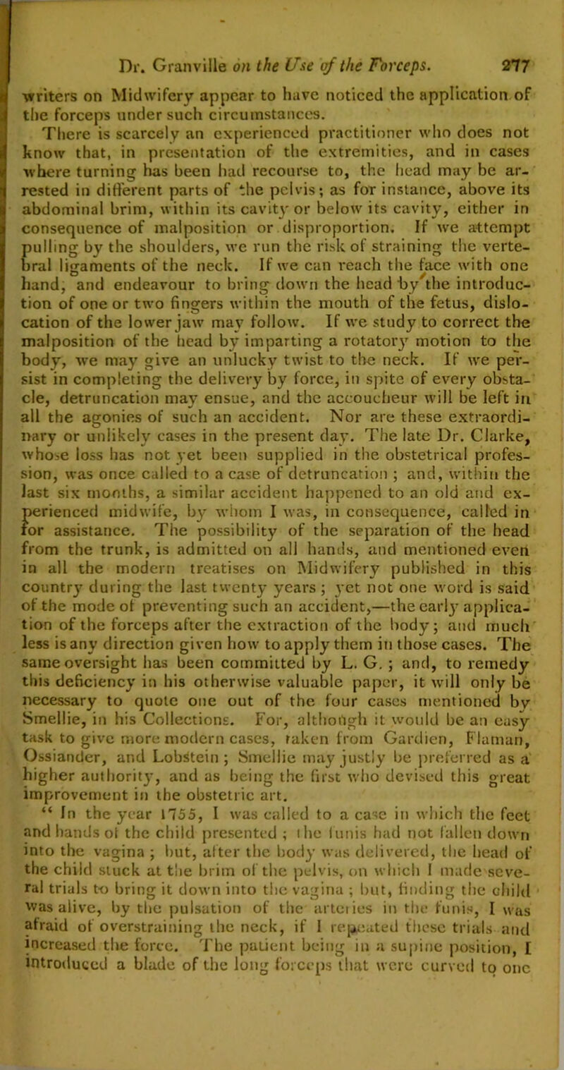 writers on Midwifery appear to have noticed the application of the forceps under such circumstances. There is scarcely an experienced practitioner who does not know that, in presentation of the extremities, and in cases where turning has been had recourse to, the head may be ar- rested in different parts of the pelvis; as for instance, above its abdominal brim, within its cavity or below its cavity, either in consequence of malposition or disproportion. If we attempt pulling by the shoulders, we run the risk of straining the verte- bral ligaments of the neck. If we can reach the face with one hand, and endeavour to bring down the head by the introduc- tion of one or two fingers within the mouth of the fetus, dislo- cation of the lower jaw may follow. If we study to correct the malposition of the head by imparting a rotatory motion to the body, we may give an unlucky twist to the neck. If we per- sist in completing the delivery by force, in spite of every obsta- cle, detruncation may ensue, and the accoucheur will be left in all the agonies of such an accident. Nor are these extraordi- nary or unlikely cases in the present day. The late Dr. Clarke, whose loss has not yet been supplied in the obstetrical profes- sion, was once called to a case of detruncation ; and, within the last six months, a similar accident happened to an old and ex- perienced midwife, by whom I was, in consequence, called in for assistance. The possibility of the separation of the head from the trunk, is admitted on all hands, and mentioned even in all the modern treatises on Midwifery published in this country during the last twenty years ; yet not one word is said of the mode ot preventing such an accident,—the early applica- tion of the forceps after the extraction of the body; and much less is any direction given how to apply them in those cases. The same oversight has been committed by L. G. ; and, to remedy this deficiency in his otherwise valuable paper, it will only be necessary to quote one out of the four cases mentioned by Smellie, in his Collections. For, although it would be an easy task to give more modern cases, taken from Gardien, Flaman, Ossiander, and LobStein ; Smellie may justly be preferred as a higher authority, and as being the first who devised this great improvement in the obstetric art. “ In the year 1755, I was called to a case in which the feet and hands ot the child presented ; the lunis had not fallen down into the vagina ; but, after the body was delivered, the head of the child stuck at the brim of the pelvis, on which I made seve- ral trials to bring it down into the vagina ; but, finding the child was aiive, by the pulsation of the arteries in the funis, I was afraid of overstraining the neck, if 1 repeated these trials and increased the force. The patient being in a supine position, I introduced a blade of the long forceps that were curved to one