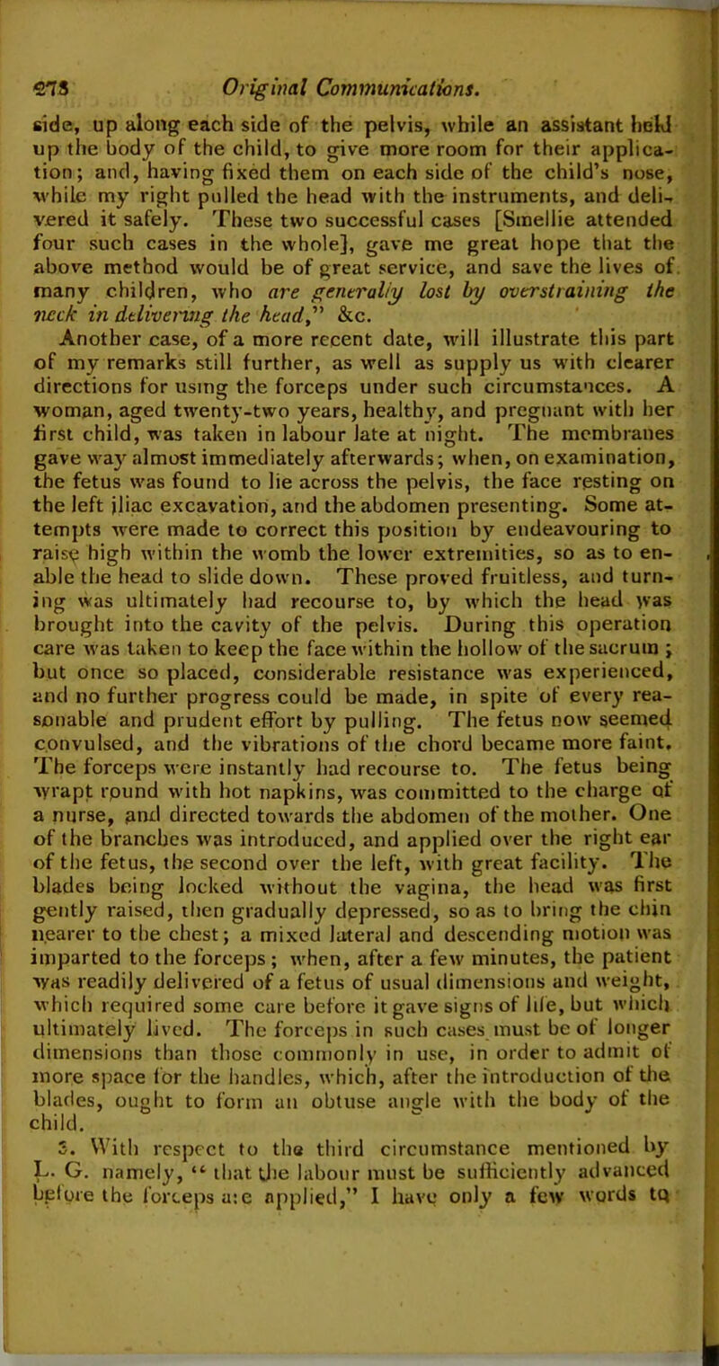 side, up along each side of the pelvis, while an assistant hehl up the body of the child, to give more room for their applica- tion; and, having fixed them on each side of the child’s nose, while my right pulled the head with the instruments, and deli-, vered it safely. These two successful cases [Smellie attended four such cases in the whole], gave me great hope that the above method would be of great service, and save the lives of many children, who are generally lost by overstraining the neck in delivering the head&c. Another case, of a more recent date, will illustrate this part of my remarks still further, as well as supply us with clearer directions for using the forceps under such circumstances. A woman, aged twenty-two years, healthy, and pregnant with her first child, was taken in labour late at night. The membranes gave way almost immediately afterwards; when, on examination, the fetus was found to lie across the pelvis, the face resting on the left jliac excavation, and the abdomen presenting. Some at- tempts -were made to correct this position by endeavouring to raisy high within the womb the lower extremities, so as to en- able the head to slide down. These proved fruitless, and turn- ing was ultimately had recourse to, by which the head was brought into the cavity of the pelvis. During this operation care was taken to keep the face within the hollow of the sacrum ; but once so placed, considerable resistance was experienced, and no further progress could be made, in spite of every rea- sonable and prudent effort by pulling. The fetus now seemed, convulsed, and the vibrations of the chord became more faint. The forceps were instantly had recourse to. The fetus being wrapt round with hot napkins, was committed to the charge qf a nurse, and directed towards the abdomen of the mother. One of the branches was introduced, and applied over the right ear of the fetus, the second over the left, with great facility. The blades being locked without the vagina, the head was first gently raised, then gradually depressed, so as to bring the chin nearer to the chest; a mixed lateral and descending motion was imparted to the forceps ; when, after a few minutes, the patient was readily delivered of a fetus of usual dimensions and weight, which required some care before it gave signs of life, but which ultimately lived. The forceps in such cases must be of longer dimensions than those commonly in use, in order to admit ol more space for the handles, which, after the introduction of the blades, ought to form an obtuse angle with the body of the child. S. With respect to the third circumstance mentioned by L. G. namely, “ that the labour must be sufficiently advanced