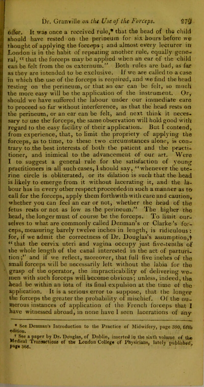 offer. It was once a received rule,* that the head of the child should have rested on the perineum for six hours before we thought of applying the forceps ; and almost every lecturer in London is in the habit of repeating another rule, equally gene-* ral, “ that the forceps may be applied when an ear of the child can be felt from the os externum.” Both rules are bad, as far as they are intended to be exclusive. If we are called to a case in which the use of the forceps is required, and we find the head resting on the perineum, or that an oar can be felt, so much the more easy will be the application of the instrument. Or, should we have suffered the labour under our immediate care to proceed so far without interference, as that the head rests on the perineum, or an ear can be felt, and next think it neces- sary to use the forceps, the same observation will hold good with regard to the easy facility of their application. But I contend, from experience, that, to limit the propriety of applying the forceps, as to time, to these two circumstances alone, is con- trary to the best interests of both the patient and the practi- tioner, and inimical to the advancement of our art. Were I to suggest a general rule for the satisfaction of young practitioners in all such cases, I should say, “whenever the ute- rine circle is obliterated, or its dilation is such that the head is likely to emerge from it without lacerating it, and the la- bour has in every other respect proceeded in such a manner as to call for the forceps, apply them forthwith with care and caution, whether you can feel an ear or not, whether the head of the fetus rests or not as low as the perineum.” The higher the head, the longer must of course be the forceps. To limit our- selves to what are commonly called Denman’s or Clarke’s for- ceps, measuring barely twelve inches in length, is ridiculous : for, if we admit the correctness of Dr. Douglas’s assumption,t “ that the cervix uteri and vagina occupy just five-tenths of the whole length of the canal interested in the act of parturi- tionand if we reflect, moreover, that full five inches of the small forceps will be necessarily left without the labia for the grasp of the operator, the impracticability of delivering wo- men with such forceps will become obvious; unless, indeed, the head be within an iota of its final expulsion at the time of the application. It is a serious error to suppose, that the longer the forceps the greater the probability of mischief. Of the nu- merous instances of application of the French forceps that I have witnessed abroad, in none have I seen lacerations of any * See Denman’s Introduction to the Practice of Midwifery, page 390, fifth edition. + See a paper by Dr. Douglas, of Dublin, inserted in the sixth volume of tl»* Medical Transactions of the London College of Physicians, lately published.