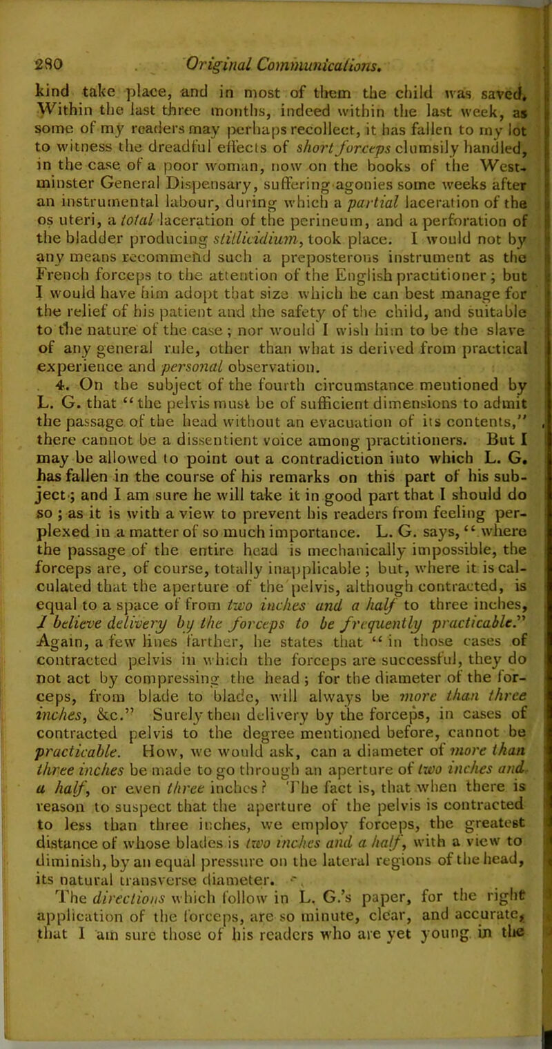 kind take place, and in most of them the child was saved* Within the last three months, indeed within the last week, as some of my readers may .perhaps recollect, it has fallen to my lot to witness the dreadful effects of short forceps clumsily handled, in the case of a poor woman, now on the books of the West- minster General Dispensary, sufferingagonies some weeks after an instrumental labour, during which a partial laceration of the os uteri, -a total laceration of the perineum, and a perforation of the bladder producing stitlicidium, took place. I would not by any means recommend such a preposterous instrument as the French forceps to the attention of the English practitioner ; but I would have him adopt that size which he can best manage for the relief of his patient and the safety of the child, and suitable to tlte nature of the case ; nor would I wish him to be the slave of any general rule, other than what is derived from practical experience and personal observation. 4. On the subject of the fourth circumstance mentioned by L. G. that “ the pelvis must be of sufficient dimensions to admit the passage of the head without an evacuation of its contents,” , there cannot be a dissentient voice among practitioners. But I may be allowed to point out a contradiction into which L. G. has fallen in the course of his remarks on this part of his sub- ject; and I am sure he will take it in good part that I should do so ; as it is with a view to prevent his readers from feeling per- plexed in a matter of so much importance. L. G. says, “ where the passage of the entire head is mechanically impossible, the forceps are, of course, totally inapplicable ; but, where it is cal- culated that the aperture of the pelvis, although contracted, is equal to a space of from two inches and a half to three inches, I believe delivery by the forceps to be frequently practicable.'''' Again, a few lines farther, he states that “ in those cases of contracted pelvis in which the forceps are successful, they do not act by compressing the head ; for the diameter of the for- ceps, from blade to blade, will always be more than three inches, &c.” Surely then delivery by the forceps, in cases of contracted pelvis to the degree mentioned before, cannot be practicable. How, we would ask, can a diameter of more than three inches be made to go through an aperture of two inches and a half, or even three inches ? The fact is, that when there is reason to suspect that the aperture of the pelvis is contracted to less than three inches, we employ forceps, the greatest distance of whose blades is two inches and a half, with a view to diminish, by an equal pressure on the lateral regions of the head, its natural transverse diameter. •'. The directions which follow in L. G.’s paper, for the right application of the forceps, are so minute, clear, and accurate, that 1 am sure those of his readers who are yet young in the
