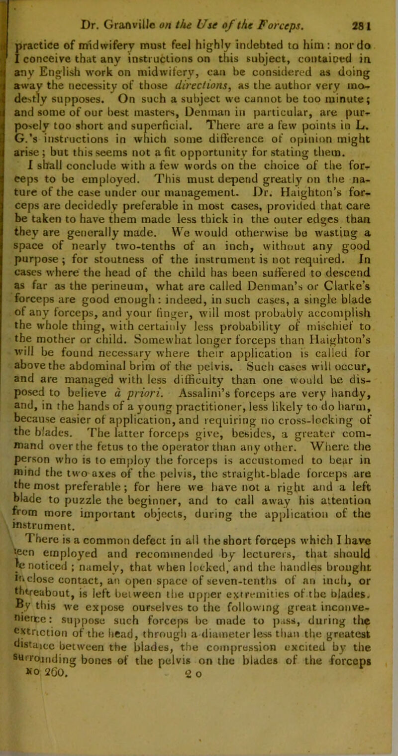 practice of midwifery must feel highly indebted to him: nor do I conceive that any instructions on this subject, contained in any English work on midwifery, can be considered as doing away the necessity of those directions, as the author very mo- destly supposes. On such a subject we cannot be too minute; and some of our best masters, Denman in particular, are pur- posely too short and superficial. There are a few points in L. G.’s instructions in which some difference of opinion might arise; but this seems not a fit opportunity for stating them. I shall conclude with a few words on the choice of the for- ceps to be employed. This must depend greatly on the na- ture of the case under our management. Dr. Haighton’s for- ceps are decidedly preferable in most cases, provided that care be taken to have them made less thick in the outer edges than they are generally made. We would otherwise be wasting a space of nearly two-tenths of an inch, without any good purpose ; for stoutness of the instrument is not required. In cases where the head of the child has been suffered to descend as far as the perineum, what are called Denman’s or Clarke’s forceps are good enough : indeed, in such cases, a single blade of any forceps, and your finger, will most probably accomplish the whole thing, with certainly less probability of mischief to the mother or child. Somewhat longer forceps than Haighton’s will be found necessary where their application is called for above the abdominal brim of the pelvis. Such cases will occur, and are managed with less difficulty than one would be dis- posed to believe a priori. Assalini’s forceps are very handy, and, in the hands of a young practitioner, less likely to do harm, because easier of application, and requiring no cross-locking of the blades. The latter forceps give, besides, a greater com- mand over the fetus to the operator than any other. Where the person who is to employ the forceps is accustomed to bear in mind the two axes of the pelvis, the straight-blade forceps are the most preferable; for here we have not a right and a left blade to puzzle the beginner, and to call away his attention from more important objects, during the application of the instrument. There is a common defect in all the short forceps which I have teen employed and recommended by lecturers, that should le noticed ; namely, that when locked, and the handles brought inclose contact, an open space of seven-tenths of an inch, or thereabout, is left between the upper extremities of the blades. By this we expose ourselves to the following great inconve- nience: suppose such forceps be made to pass, during the extnction of the head, through a diameter less than the greatest distune between the blades, the compression excited by the surrojoding bones of the pelvis on the blades of the forceps *o 260. <2, o