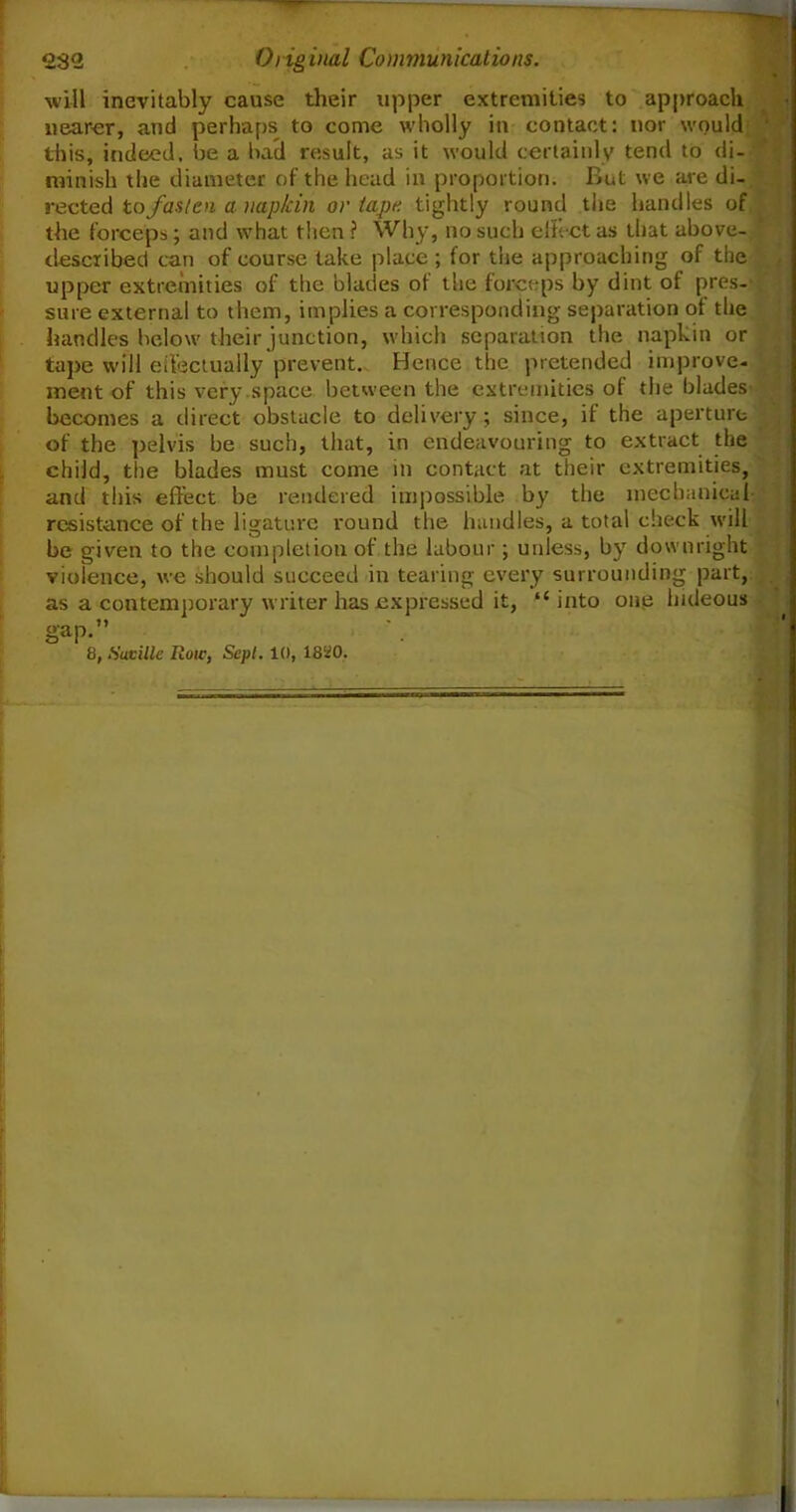 will inevitably cause their upper extremities to approach nearer, and perhaps to come wholly in contact: nor would this, indeed, be a bad result, as it would certainly tend to di- minish the diameter of the head in proportion. But we are di- rected to fasten a napkin or tape tightly round the handles of the forceps; and what then ? Why, no such effect as that above- described can of course take place; for the approaching of the upper extremities of the blades ot the forceps by dint of pres- sure external to them, implies a corresponding separation ot the handles below their junction, which separation the napkin or tape will effectually prevent. Hence the pretended improve- ment of this very space between the extremities of the blades becomes a direct obstacle to delivery; since, if the aperture of the pelvis be such, that, in endeavouring to extract the child, the blades must come in contact at their extremities, and this effect be rendered impossible by the mechanical resistance of the ligature round the handles, a total check will be given to the completion of the labour; unless, by downright violence, we should succeed in tearing every surrounding part, as a contemporary writer has expressed it, “into one hideous gap.”