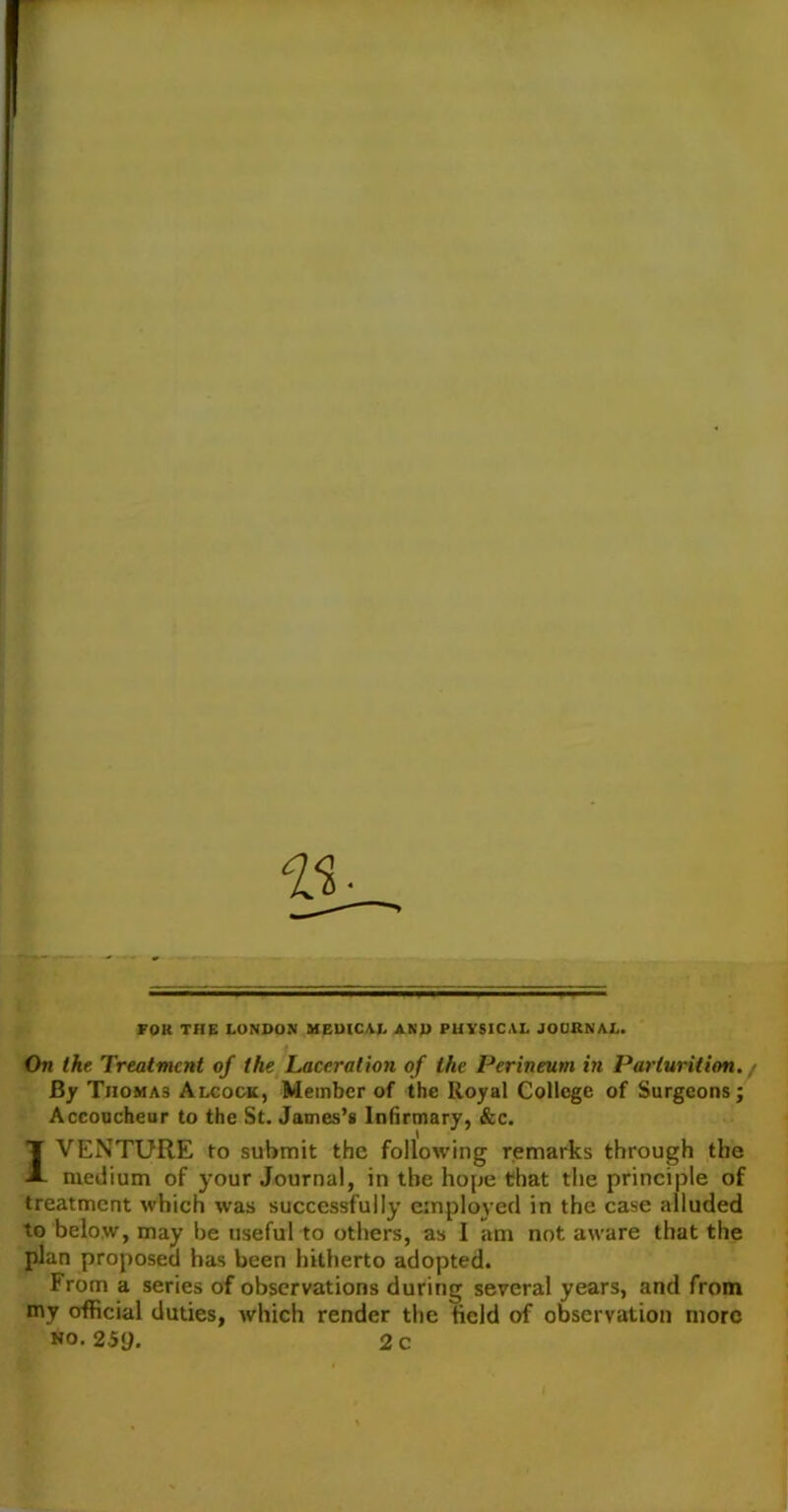 FOK THE LONDON MEDICAL AND PHYSICAL JOURNAL. On the Treatment of the Laceration of the Perineum in Parturition. / By Thomas Alcock, Member of the Royal College of Surgeons; Accoucheur to the St. James’s Infirmary, &c. 1 VENTURE to submit the following remarks through the medium of your Journal, in the hope that the principle of treatment which was successfully employed in the case alluded to below, may be useful to others, as I am not aware that the plan proposed has been hitherto adopted. From a series of observations during several years, and from my official duties, which render the field of observation more no. 259. 2 c