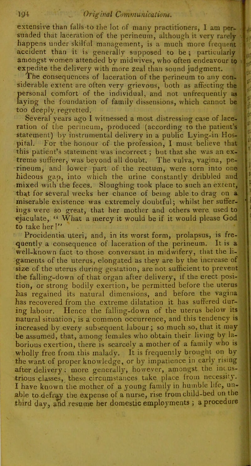 extensive than falls-to the lot of many practitioners, I am per- suaded that laceration of the perineum, although it very rarely happens under skilful management, is a much more frequent accident than it is generally supposed to be; particularly amongst women attended by midwives, who often endeavour to expedite the delivery with more zeal than sound judgment. The consequences of laceration of the perineum to any con- siderable extent are often very grievous, both as affecting the personal comfort of the individual, and not unfrequently as laying the foundation of family dissensions, which cannot be too deeply, regretted. Several years ago I witnessed a most distressing case of lace- ration of the perineum, produced (according to the patient’s statement) by instrumental delivery in a public Lying-in Hos- pital. For the honour of the profession, I must believe that this patient’s statement was incorrect; but that she was an ex- treme sufferer, was beyond all doubt. The vulva, vagina, pe- rineum, and lower part of the rectum, were torn into one hideous gap, into which the urine constantly dribbled and mixed with the feces. Sloughing took place to such an extent, that for several weeks her chance of being able to drag on a miserable existence was extremely doubtful; whilst her suffer- ings were so great, that her mother and others were used to ejaculate, “ What a mercy it would be if it would please God to take her! Procidentia uteri, and, in its worst form, prolapsus, is fre- quently a consequence of laceration of the perineum. It is a well-known fact to those conversant in midwifery, that the li- gaments of the uterus, elongated as they are by the increase of size of the uterus during gestation, are not sufficient to prevent the falling-down of that organ after delivery, if the erect posi- tion, or strong bodily exertion, be permitted before the uterus has regained its natural dimensions, and before the vagina has recovered from the extreme dilatation it has suffered dur- ing labour. Hence the falling-down of the uterus below its natural situation, is a common occurrence, and this tendency is increased by every subsequent labour; so much so, that it may be assumed, that, among females who obtain their living by la- borious exertion, there is scarcely a mother of a family who is wholly free from this malady. It is frequently brought on by the want of proper knowledge, or by impatience in early rising after delivery: more generally, however, amongst the indus- trious classes, these circumstances take place (rom necessity. I have known the mother of a 3’oung family in humble life, un- able to defray the expense of a nurse, rise from child-bed on the third day, and resume her domestic employments ; a procedure it* tst