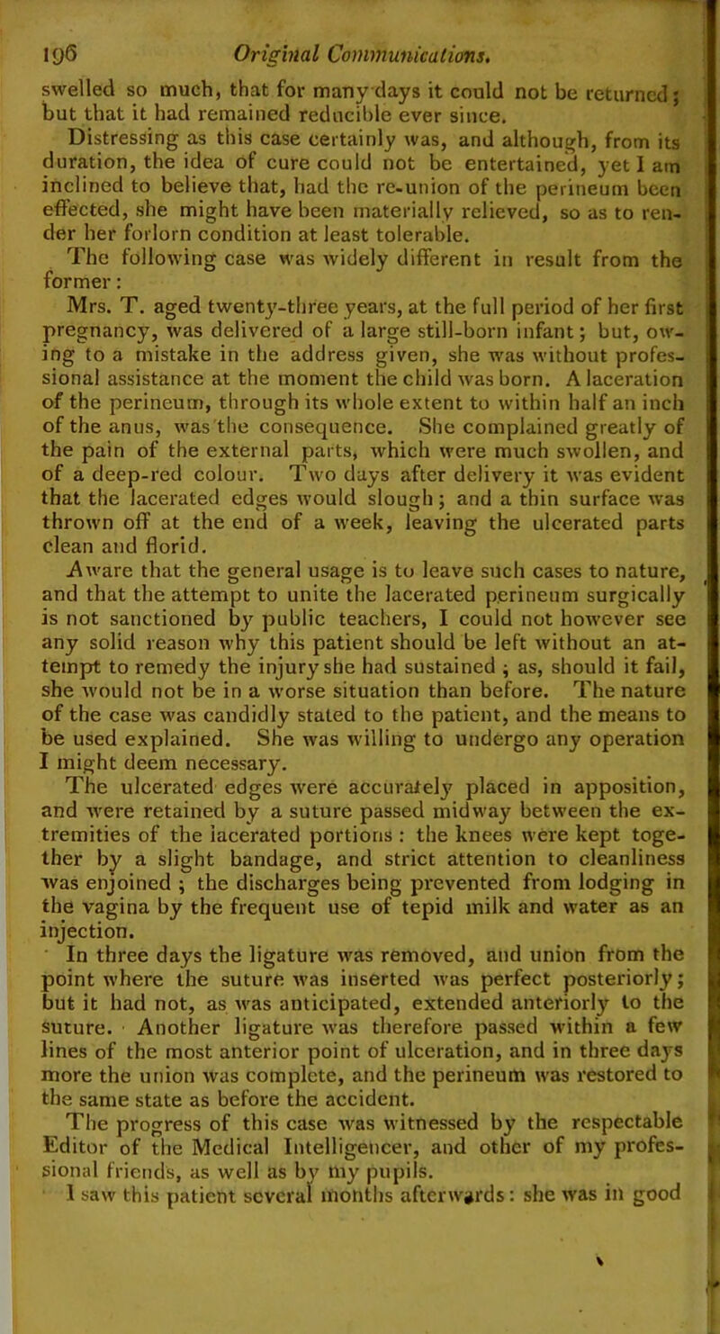 swelled so much, that for many days it could not be returned; but that it had remained reducible ever since. Distressing as this case certainly was, and although, from its duration, the idea of cure could not be entertained, yet I am inclined to believe that, had the re-union of the perineum been effected, she might have been materially relieved, so as to ren- der her forlorn condition at least tolerable. The following case was widely different in result from the former: Mrs. T. aged twenty-three years, at the full period of her first pregnancy, was delivered of a large still-born infant; but, ow- I ing to a mistake in the address given, she was without profes- j sional assistance at the moment the child was born. A laceration of the perineum, through its whole extent to within half an inch of the anus, was the consequence. She complained greatly of the pain of the external parts, which were much swollen, and of a deep-red colour. Two days after delivery it was evident that the lacerated edges would slough; and a thin surface was thrown off at the end of a week, leaving the ulcerated parts clean and florid. Aware that the general usage is to leave such cases to nature, and that the attempt to unite the lacerated perineum surgically is not sanctioned by public teachers, I could not however see any solid reason why this patient should be left without an at- tempt to remedy the injury7 she had sustained ; as, should it fail, she would not be in a worse situation than before. The nature of the case was candidly stated to the patient, and the means to be used explained. She was willing to undergo any operation I might deem necessary. The ulcerated edges were accurately placed in apposition, and were retained by a suture passed midway between the ex- tremities of the lacerated portions : the knees were kept toge- ther by a slight bandage, and strict attention to cleanliness was enjoined ; the discharges being prevented from lodging in the vagina by the frequent use of tepid milk and water as an injection. In three days the ligature was removed, and union from the point where the suture was inserted was perfect posteriorly; but it had not, as was anticipated, extended anteriorly to the suture. Another ligature was therefore passed within a few lines of the most anterior point of ulceration, and in three da}rs more the union was complete, and the perineum was restored to J the same state as before the accident. The progress of this case was witnessed by the respectable Editor of the Medical Intelligencer, and other of my profes- g sional friends, as well as by my pupils. 1 saw this patient several months afterwards: she was in good