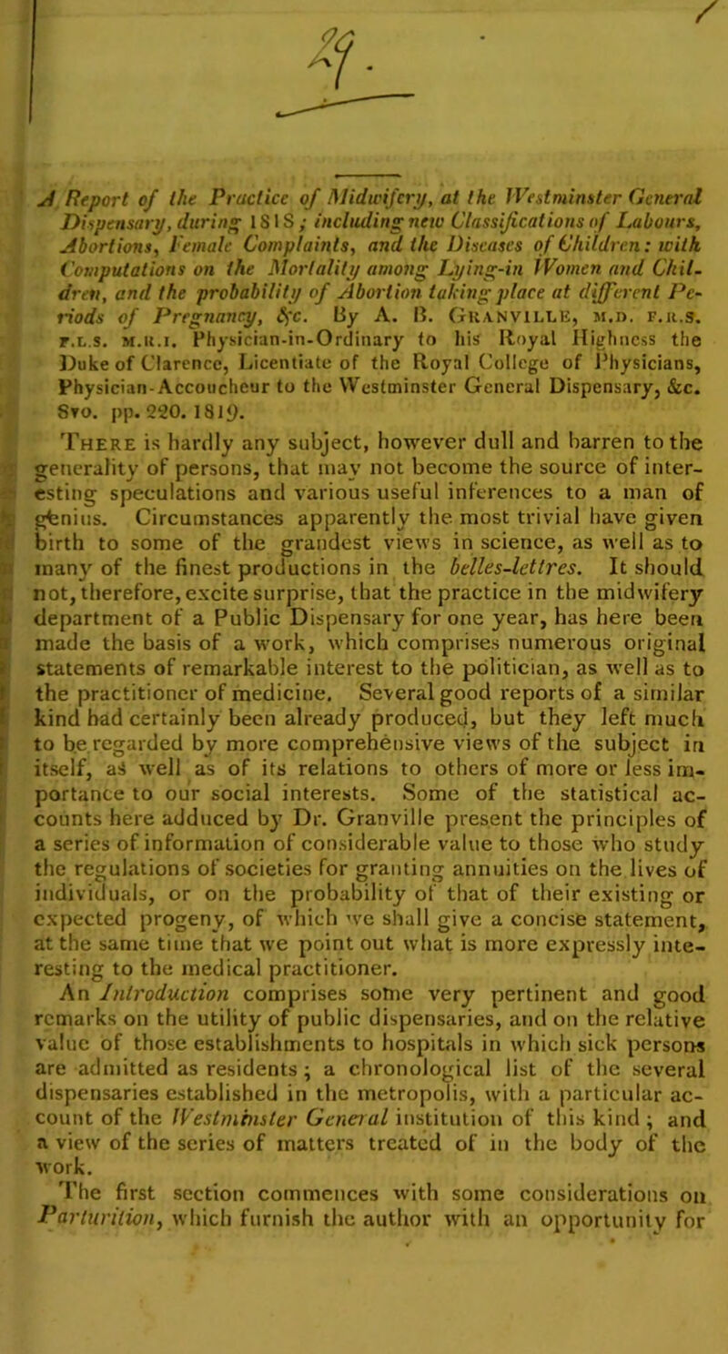A Report of the Practice of Midwifery, at the Westminster General Dispensary, during ISIS; including new Classificat ions of Labours, Abortions, I'emale Complaints, and the Diseases of Children: ivilh Computations on the Mortality among Lying-in Women and Chil- dren, and the probability of Abortion talcing place at different Pe- riods of Pregnancy, §c. By A. B. Granville, m,d. f.k.s. r.L.s. M.it.i. Physician-in-Ordinary to his Royal Highness the Duke of Clarence, Licentiate of the Royal College of Physicians, Physician-Accoucheur to the Westminster General Dispensary, &c. Sto. pp. 220. 18 i£>. There is hardly any subject, however dull and barren to the generality of persons, that may not become the source of inter- i esting speculations and various useful inferences to a man of gfenius. Circumstances apparently the most trivial have given birth to some of the grandest views in science, as well as to many of the finest productions in the belles-lettres. It should not, therefore, excite surprise, that the practice in the midwifery department of a Public Dispensary for one year, has here been made the basis of a work, which comprises numerous original statements of remarkable interest to the politician, as well as to the practitioner of medicine. Several good reports of a similar kind had certainly been already produced, but they left much to be regarded by more comprehensive views of the subject in itself, aS well as of its relations to others of more or Jess im- portance to our social interests. Some of the statistical ac- counts here adduced by Dr. Granville present the principles of a series of information of considerable value to those who study the regulations of societies for granting annuities on the lives of individuals, or on the probability of that of their existing or expected progeny, of which we shall give a concise statement, at the same time that we point out what is more expressly inte- resting to the medical practitioner. An Introduction comprises some very pertinent and good remarks on the utility of public dispensaries, and on the relative value of those establishments to hospitals in which sick persons are admitted as residents; a chronological list of the several dispensaries established in the metropolis, with a particular ac- count of the IVestminster General institution of this kind ; and a view of the series of matters treated of in the body of the work. The first section commences with some considerations on Parturition, which furnish the author with an opportunity for