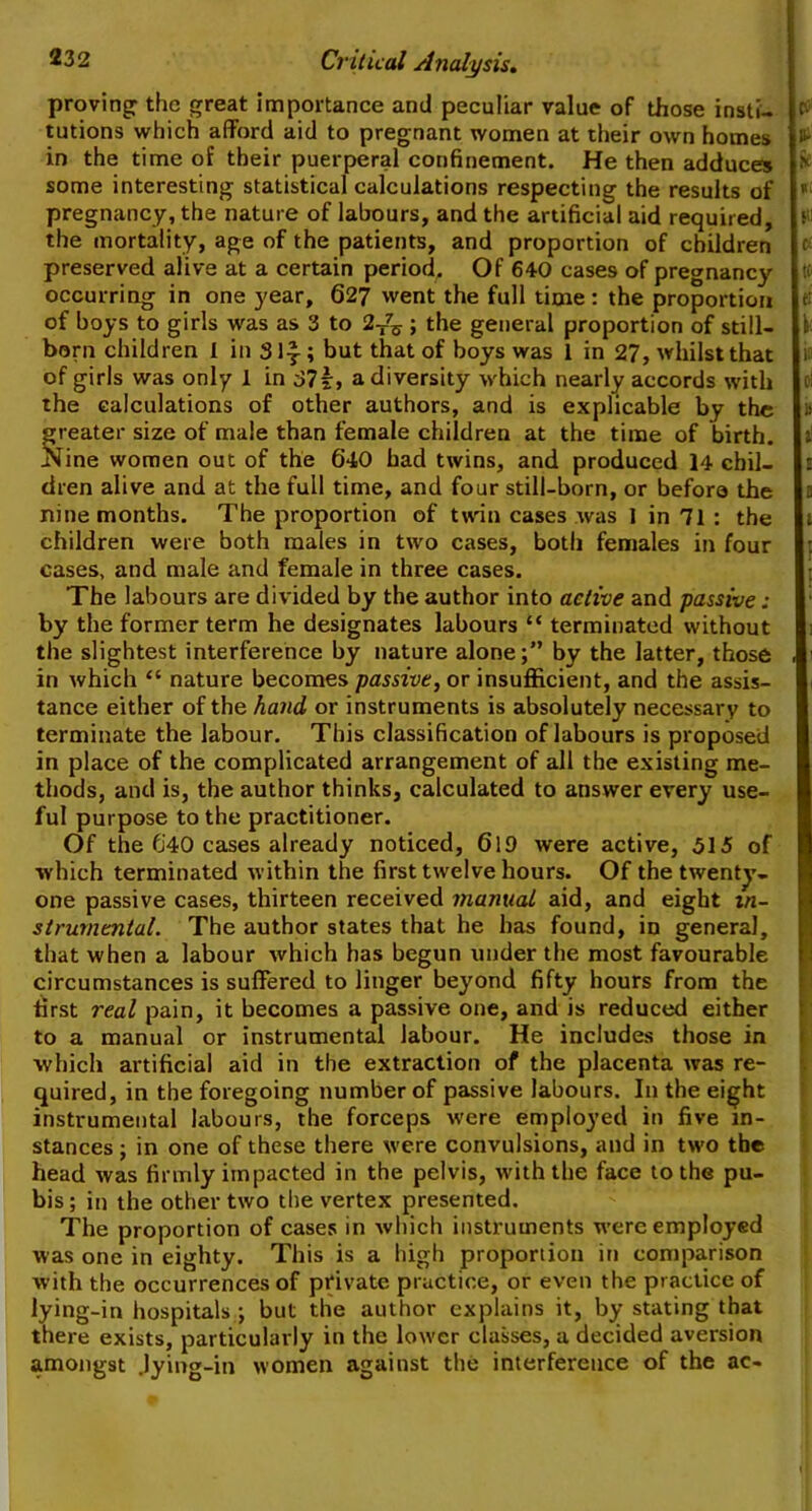 proving: the great importance and peculiar value of those insti- $ tutions which afford aid to pregnant women at their own homes i‘- in the time of their puerperal confinement. He then adduces * some interesting statistical calculations respecting the results of 15 pregnancy, the nature of labours, and the artificial aid required, the mortality, age of the patients, and proportion of children c preserved alive at a certain period. Of 640 cases of pregnane}'- u occurring in one year, 627 went the full time : the proportion of boys to girls was as 3 to 2T7^ ; the general proportion of still- born children I in 3\\ ; but that of boys was 1 in 27, whilst that of girls was only 1 in 37i:> a diversity which nearly accords with c>! the calculations of other authors, and is explicable by the i> greater size of male than female children at the time of birth, t Nine women out of the 640 had twins, and produced 14 chil- b dren alive and at the full time, and four still-born, or befora the nine months. The proportion of twin cases was I in 71 : the children were both males in two cases, both females in four cases, and male and female in three cases. The labours are divided by the author into active and passive: by the former term he designates labours “ terminated without the slightest interference by nature alone;” by the latter, those , in which “ nature becomes passive, or insufficient, and the assis- tance either of the hand or instruments is absolutely necessary to terminate the labour. This classification of labours is proposed in place of the complicated arrangement of all the existing me- thods, and is, the author thinks, calculated to answer every use- ful purpose to the practitioner. Of the 640 cases already noticed, 619 were active, 515 of which terminated within the first twelve hours. Of the twenty- one passive cases, thirteen received manual aid, and eight in- strumental. The author states that he has found, in general, that when a labour which has begun under the most favourable circumstances is suffered to linger beyond fifty hours from the first real pain, it becomes a passive one, and is reduced either to a manual or instrumental labour. He includes those in which artificial aid in the extraction of the placenta was re- quired, in the foregoing number of passive labours. In the eight instrumental labours, the forceps were employed in five in- stances ; in one of these there were convulsions, and in two the head was firmly impacted in the pelvis, with the face to the pu- bis; in the other two the vertex presented. The proportion of cases in which instruments were employed was one in eighty. This is a high proportion in comparison with the occurrences of private practice, or even the practice of lying-in hospitals ; but the author explains it, by stating that there exists, particularly in the lower classes, a decided aversion amongst .lying-in women against the interference of the ac-