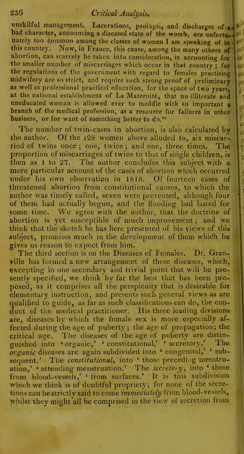 unskilful management. Lacerations, prolapsi, and discharges of a< bad character, announcing a diseased state of the womb, are unfortu-. natcly too common among the classes of women 1 am speaking of in i this country. Now, in France, this cause, among the many others of abortion, can scarcely be taken into consideration, in accounting for the smaller number of miscarriages which occur in that country ; for the regulations of the government with regard to females practising midwifery are so strict, and require such strong proof of preliminary as well as professional practical education, for the space of two years, at the national establishment of La Maternity, that no illiterate and uneducated woman is allowed ever to meddle with so important a branch of the medical profession, as a resource for failures in other business, or for want of something better to do.’’ The number of twin-cases in abortion, is also calculated by the author. Of the 128 women above alluded to, six miscar- ried of twins once; one, twice; and one, three times. The proportion of miscarriages of twins to that of single children, is then as 1 to 27. The author concludes this subject with a more particular account of the cases of abortion which occurred under his own observation in 1818. Of fourteen cases of threatened abortion from constitutional causes, to which the author was timely called, seven were prevented, although four of them had actually begun, and the flooding had lasted for some time. We agree with the author, that the doctrine of abortion is yet susceptible of much improvement; and we think that the sketch he has here presented of his views of this subject, promises much in the development of them whidh he gives us reason to expect from him. The third section is on the Diseases of Females. Dr. Gran- ville has formed a new arrangement of these diseases, which, excepting in one secondary and trivial point that will be pre- sently specified, we think by far the best that has- been pro- posed, as it comprises all the perspicuity that is desirable for elementary instruction, and presents such general views as are qualified to guide, as far as such classifications can do, the con- duct of the medical practitioner. His three leading divisions are, diseases by which the female sex is more especially af- fected during the age of puberty; the age of propagation; the critical age. The diseases of the age of puberty are distin- guished into ‘ organic,’ 1 constitutional,’ * secretory.’ The organic diseases are again subdivided into * congenital,’ * sub- sequent.’ The constitutional, into ‘ those preceding menstru- ation,’ ‘ attending menstruation.’ The secretoiy, into ‘ those from blood-vessels,’ ‘ from surfaces.’ It is this subdivision which we think is of doubtful propriety ; for none of the secre- tions can be strictly said to come immediately from blood-vessels, whilst they might all be comprised in the view of secretion from ,pcl 1 jjO!’ iject; I Il3 b:-- sb pro; of' 1 s[r- ? SI i ■ f t i! 1
