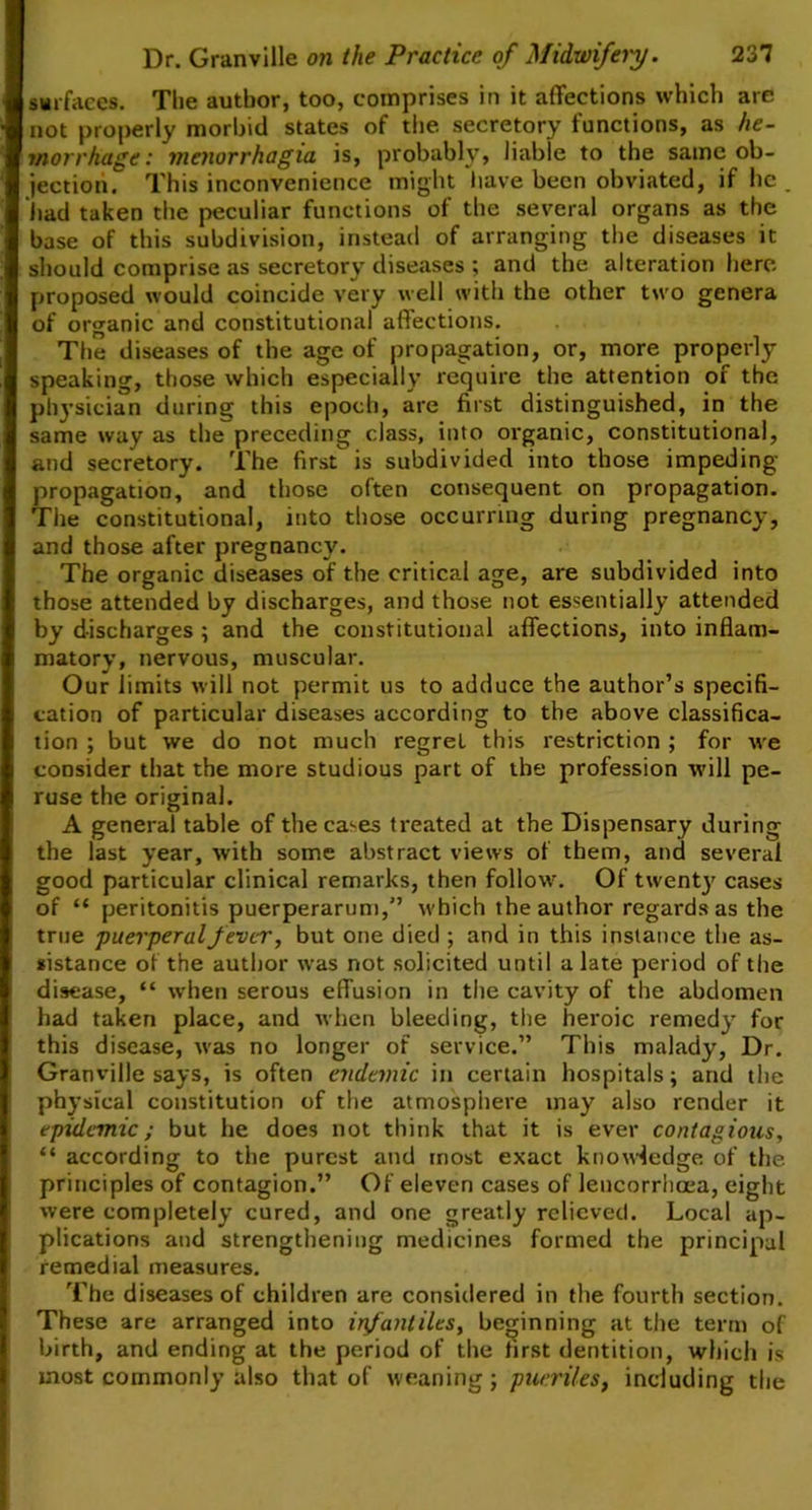 surfaces. Tlie author, too, comprises in it affections which are not properly morbid states of the secretory functions, as he- morrhage: menorrhagia is, probably, liable to the same ob- jection. This inconvenience might have been obviated, if he _ had taken the peculiar functions of the several organs as the base of this subdivision, instead of arranging the diseases it should comprise as secretory diseases ; and the alteration here proposed would coincide very well with the other two genera of organic and constitutional affections. The diseases of the age of propagation, or, more properly speaking, those which especially require the attention of the physician during this epoch, are first distinguished, in the same way as the preceding class, into organic, constitutional, and secretory. The first is subdivided into those impeding propagation, and those often consequent on propagation. The constitutional, into those occurring during pregnancy, and those after pregnancy. The organic diseases of the critical age, are subdivided into those attended by discharges, and those not essentially attended by discharges ; and the constitutional affections, into inflam- matory, nervous, muscular. Our limits will not permit us to adduce the author’s specifi- cation of particular diseases according to the above classifica- tion ; but we do not much regrel this restriction ; for we consider that the more studious part of the profession will pe- ruse the original. A general table of the cases treated at the Dispensary during the last year, with some abstract views of them, and several good particular clinical remarks, then follow. Of twenty cases of “ peritonitis puerperarum,” which the author regards as the true puerperal fever, but one died ; and in this instance the as- sistance of the author was not solicited until a late period of the disease, “ when serous effusion in the cavity of the abdomen had taken place, and when bleeding, the heroic remedy for this disease, was no longer of service.” This malady, Dr. Granville says, is often endemic in certain hospitals; and the physical constitution of the atmosphere may also render it epidemic; but he does not think that it is ever contagious, “ according to the purest and most exact knowledge of the. principles of contagion.” Of eleven cases of lencorrhoea, eight were completely cured, and one greatly relieved. Local ap- plications and strengthening medicines formed the principal remedial measures. The diseases of children are considered in the fourth section. These are arranged into in/antiles, beginning at the term of birth, and ending at the period of the first dentition, which is most commonly also that of weaning; pueriles, including the
