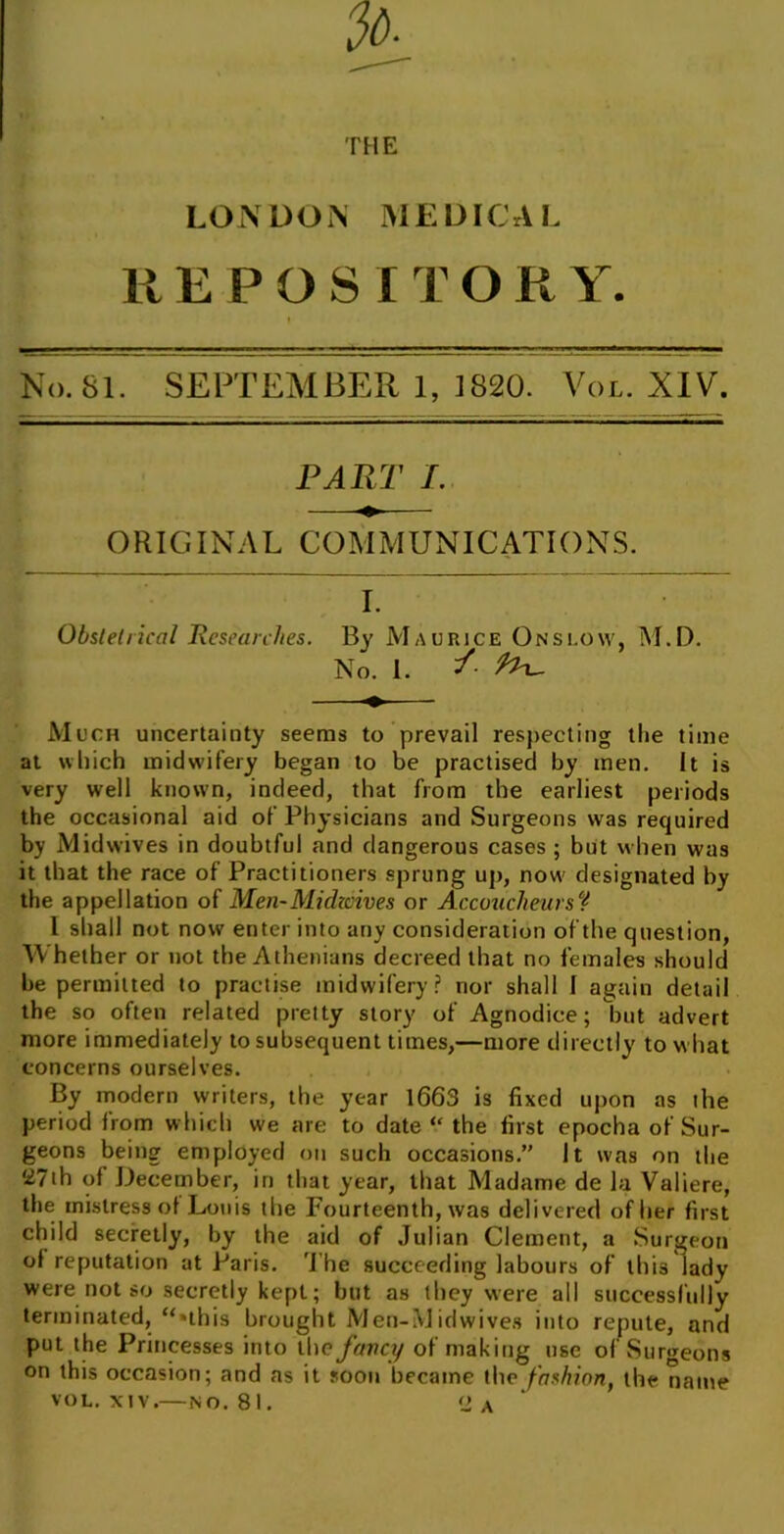 THE LONDON MEDICAL REPOSI T O R Y. No. 81. SEPTEMBER 1, 1820. Vol. XIV. PART /. ORIGINAL COMMUNICATIONS. I. Obstetrical Researches. Bv Maurice Onslow, M.D. No. 1. /■ %h- Much uncertainty seems to prevail respecting the time at which midwifery began to be practised by men. It is very well known, indeed, that from the earliest periods the occasional aid of Physicians and Surgeons was required by Midwives in doubtful and dangerous cases ; but when was it that the race of Practitioners sprung up, now designated by the appellation of Men-Midivives or Accoucheurs% 1 shall not now enter into any consideration of the question, Whether or not the Athenians decreed that no females should be permitted to practise midwifery? nor shall 1 again detail the so often related pretty story of Agnodice; but advert more immediately to subsequent times,—more directly to w hat concerns ourselves. By modern writers, the year 1663 is fixed upon as the period from which we are to date “ the first epocha of Sur- geons being employed on such occasions.” It was on the 27th of December, in that year, that Madame de la Valiere, the mistress of Louis the Fourteenth, was delivered of her first child secretly, by the aid of Julian Clement, a Surgeon of reputation at Paris. The succeeding labours of this lady were not so secretly kept; but as they were all successfully terminated, “■this brought Men-Midwives into repute, and put the Princesses into the fancy of making use of Surgeons on this occasion; and as it soon became the fashion, the name vol. xtv.—no. 81. <2 A