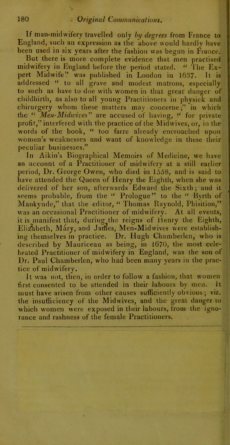 If man-midwifery travelled only by degrees from France to England, such an expression as the above would hardly have been used in six years after the fashion was begun in Fiance. But there is more complete evidence that men practised midwifery in England before the period stated. “ The Ex- pert Midwife” was published in London in 1637- It is addressed “ to all grave and modest matrons, especially to such as have to doe with women in that great danger of childbirth, as also to all young Practitioners in phvsick and chirurgery whom these matters may concerne;” in which the “ Men-Midwives” are accused of having, “ for private profit,” interfered with the practice of the Mid wives, or, in the words of the book, “ too fane already encroached upon women’s weaknesses and want of knowledge in these their peculiar businesses.” In Aikin’s Biographical Memoirs of Medicine, we have an account of a Practitioner of midwifery at a still earlier period, Dr. George Owen, who died in 1558, and is said to have attended the Queen of Henry the Eighth, when she was delivered of her son, afterwards Edward the Sixth; and it seems probable, from the “ Prologue” to the “ Byrth of Mankynde,” that the editor, “ Thomas Raynold, Phisition,” was an occasional Practitioner of midwifery. At all events, it is manifest that, during the reigns of Henry the Eighth, Elizabeth, Mary, and James, Men-Midwives were establish- ing ihetnselves in practice. Dr. Hugh Chamberlen, who is described by Mauriceau as being, in 1670, the most cele- brated Practitioner of midwifery in England, was the son of Dr. Paul Chamberlen, who had been many years in the prac- tice of midwifery. It was not, then, in order to follow a fashion, that women first consented to be attended in their labours by men. It must have arisen from other causes sufficiently obvious; viz. the insufficiency of the Midwives, and the great danger to which women were exposed in their labours, from the igno- rance and rashness of the female Practitioners.