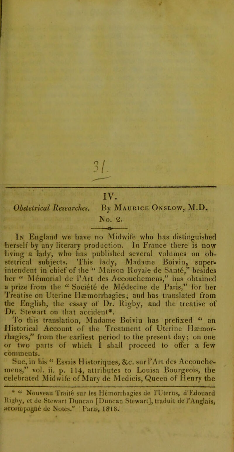 IV. Obstetrical Researches. By Maurice Onslow, M.D. No. 2. In England we have no Midwife who has distinguished herself by any literary production. In France there is now living a lady, who has published several volumes on ob- stetrical subjects. This lady, Madame Boivin, super- intendent in chief of the “ Maison Royale de Santo,” besides her “ Memorial de l’Art des Accouchemens,” has obtained a prize from the “ Societe de Medecine de Paris,” for her Treatise on Uterine Haemorrhagies; and has translated from the English, the essay of Dr. Rigby, and the treatise of Dr. Stewart on that accident*. To this translation, Madame Boivin has prefixed “ an Historical Account of the Treatment of Uterine llaemor- rhagies,” from the earliest period to the present day; on one or two parts of which 1 shall proceed to offer a few comments. Sue, in his “ Essais Historiques, Sic. surl’Art des Accouche- mens,” vol. ii. p. ] 14, attributes to Louisa Bourgeois, the celebrated Midwife of Mary de Medicis, Queen of Henry the * “ Nouveau Traite sur les Hemorrhagies dc l’Uterns, d’Edouard Rigby, et de Stewart Duncan [Duncan Stewart], traduit de l’Anglais, accompugne de Notes.” l’aris, 1818.