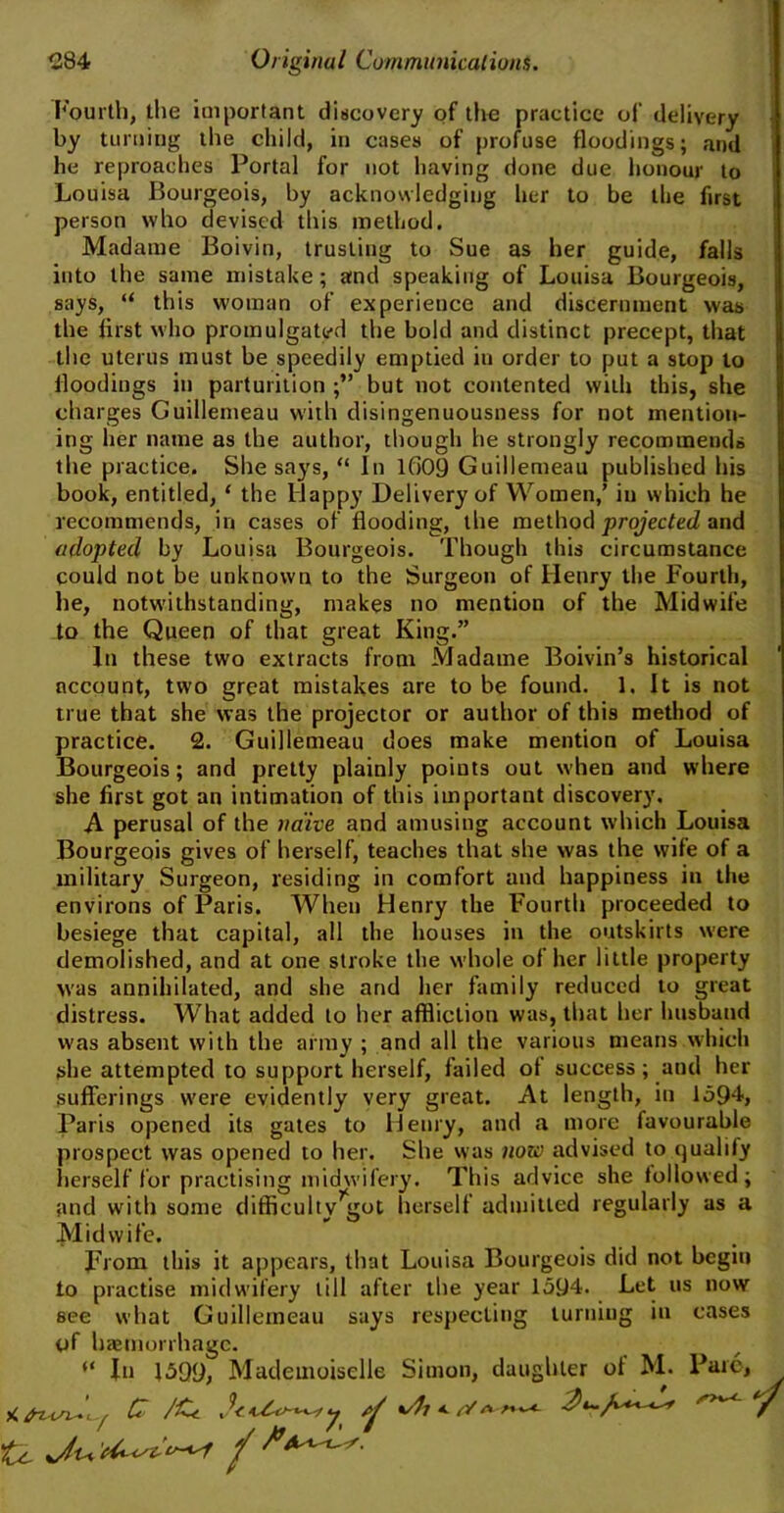 Fourth, the important discovery of the practice of delivery by turning the child, in cases of profuse floodings; and he reproaches Portal for not having done due honour to Louisa Bourgeois, by acknowledging her to be the first person who devised this method. Madame Boivin, trusting to Sue as her guide, falls into the same mistake ; amd speaking of Louisa Bourgeois, says, “ this woman of experience and discernment was the first who promulgated the bold and distinct precept, that the uterus must be speedily emptied in order to put a stop to floodings in parturition but not contented with this, she charges Guillemeau with disingenuousness for not mention- ing her name as the author, though he strongly recommends the practice. She says, “ In 1609 Guillemeau published his book, entitled, ‘ the Happy Delivery of Women,’ in which he recommends, in cases of flooding, the method projected and adopted by Louisa Bourgeois. Though this circumstance could not be unknown to the Surgeon of Henry the Fourth, he, notwithstanding, makes no mentiou of the Midwife to the Queen of that great King.” In these two extracts from Madame Boivin’s historical account, two great mistakes are to be found. 1. It is not true that she was the projector or author of this method of practice. 2. Guillemeau does make mention of Louisa Bourgeois; and pretty plainly points out when and where she first got an intimation of this important discovery. A perusal of the naive and amusing account which Louisa Bourgeois gives of herself, teaches that she was the wife of a military Surgeon, residing in comfort and happiness in the environs of Paris. When Henry the Fourth proceeded to besiege that capital, all the houses in the outskirts were demolished, and at one stroke the whole of her little property was annihilated, and she and her family reduced to great distress. What added to her affliction was, that her husband was absent with the army ; and all the various means which she attempted to support herself, failed of success; and her sufferings were evidently very great. At length, in 1594, Paris opened its gates to Henry, and a more favourable prospect was opened to her. She was now advised to qualify herself for practising midwifery. This advice she followed; and with some difficulty’got herself admitted regularly as a Midwife. From this it appears, that Louisa Bourgeois did not begin to practise midwifery till after the year 1594. Let us now see what Guillemeau says respecting turning in cases of haemorrhage. “ In 1599, Mademoiselle Simon, daughter of M. Parc,