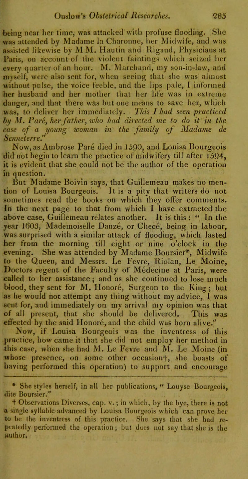 being near her time, was attacked with profuse flooding. Site was attended by Madame la Charonne, Iter Midwife, and was assisted likewise by M M. Hautin and Rigaud, Physicians at Paris, on account of the violent faintings which seized her every quarter of an hour. M. Marchand, my son-in-law, and myself, were also sent for, when seeing that she was almost without pulse, the voice feeble, and the lips pale, 1 informed her husband and her mother that her life was in extreme danger, and that there was but one means to save her, which was, to deliver her immediately. This I hud seen practiced by M. Pare, her father, who had directed me to do it in the case of a young woman in the family of Madame de Senneterre.” Now, as Ambrose Pare died in 1390, and Louisa Bourgeois did not begin to learn the practice of midwifery till after 1394, it is evident that she could not be the author of the operation in question. But Madame Boivin says, that Guillemeau makes no men- tion of Louisa Bourgeois. It is a pity that writers do not sometimes read the books on which they offer comments. In the next page to that from which I have extracted the above case, Guillemeau relates another. It is this : “ In the year 1603, Mademoiselle Danze, or Chece, being in labour, was surprised with a similar attack of flooding, which lasted her from the morning till eight or nine o’clock in the evening. She was attended by Madame Boursier*, Midwife to the Queen, and Messrs. Le Fevre, Riolan, Le Moine, Doctors regent of the Faculty of Medecine at Paris, were called to her assistance; and as she continued to lose much blood, they sent for M. Honore, Surgeon to the King; but as he would not attempt any thing without my advice, I was 6ent for, and immediately on my arrival my opinion was that of all present, that she should be delivered. This was effected by the said Honore, and the child was born alive.” Now, if Louisa Bourgeois was the inventress of this practice, how came it that she did not employ her method in this case, when she had M. Le Fevre and M. Le Moine (in whose presence, on some other occasionf, she boasts of having performed this operation) to support and encourage * She styles herself, in all her publications, “ Louyse Bourgeois, dite Boursier.” + Observations Diverses, cap. v.; in which, by the bye, there is not a single syllable advanced by Louisa Bourgeois which can prove her to be the inventress of this practice. She says that she had re- peatedly performed the operation; but does not say that she is the author.