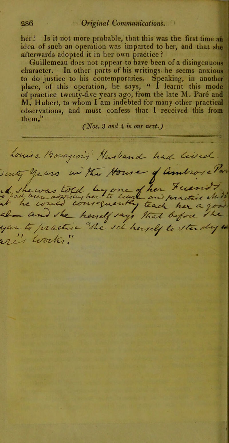 her? Is it not more probable, that this was the first time an idea of such an operation was imparted to her, and that she afterwards adopted it in her own practice? Guillemeau does not appear to have been of a disingenuous character. In other parts of his writings, he seems anxious to do justice to his contemporaries. Speaking, in another place, of this operation, he says, “ I learnt this mode of practice twenty-five years ago, from the late M. Pare and M. Hubert, to whom I am indebted for many other practical observations, and must confess that l received this from them.” (Nos. 3 and 4 in our next.) -*■— ^ e 4^0 /tSa~A-£s£*y* * tsSti ft *0 O' /uz. Li /€y /Ut <SL j#-, x/A^ty/4feCdyZ 11 kSL^Y U^nyfCf I' \