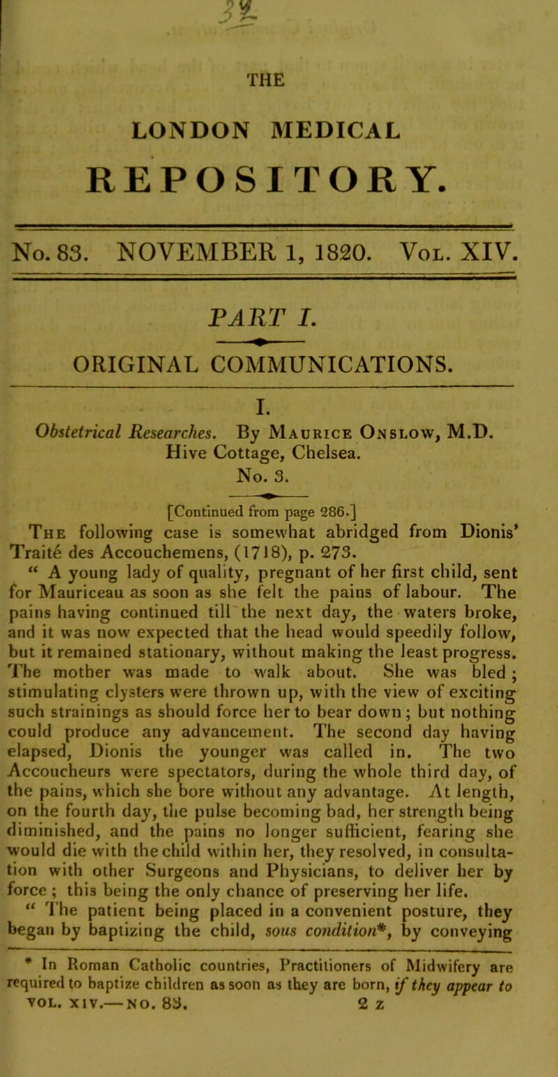 3% THE LONDON MEDICAL REPOSITORY. No. 83. NOVEMBER 1, 1820. Vol. XIV. PART L ORIGINAL COMMUNICATIONS. I. Obstetrical Researches. By Maurice Onslow, M.D. Hive Cottage, Chelsea. No. 3. [Continued from page 286.] The following case is somewhat abridged from Dionis* Traiffi des Accoucheraens, (1718), p. 273. “ A young lady of quality, pregnant of her first child, sent for Mauriceau as soon as she felt the pains of labour. The pains having continued till the next day, the waters broke, and it was now expected that the head would speedily follow, but it remained stationary, without making the least progress. The mother was made to walk about. She was bled; stimulating clysters were thrown up, with the view of exciting such strainings as should force her to bear down; but nothing could produce any advancement. The second day having elapsed, Dionis the younger was called in. The two Accoucheurs were spectators, during the whole third day, of the pains, which she bore without any advantage. At length, on the fourth day, the pulse becoming bad, her strength being diminished, and the pains no longer sufficient, fearing she would die with the child within her, they resolved, in consulta- tion with other Surgeons and Physicians, to deliver her by force ; this being the only chance of preserving her life. “ The patient being placed in a convenient posture, they began by baptizing the child, sous condition*, by conveying * In Roman Catholic countries, Practitioners of Midwifery are required to baptize children as soon as they are born, if they appear to VOL. XIV.— NO. 83. 2z