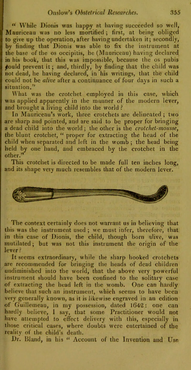 “ While Dionis was happy at having succeeded so well, Mauriceau was no less mortified; first, at being obliged to give up the operation, after having undertaken it; secondly, by finding that Dionis was able to fix the instrument at the base of the os occipitis, he (Mauriceau) having declared in his book, that this was impossible, because the os pubis lould prevent it; and, thirdly, by finding that the child was not dead, he having declared, in his writings, that the child could not be alive after a continuance of four days in such a situation.” What was the crotchet employed in this case, which was applied apparently in the manner of the modern lever, and brought a living child into the world ? In Mauriceau’s work, three crotchets are delineated ; two are sharp and pointed, and are said to be proper for bringing a dead child into the world ; the other is the crotchet-mousse, the blunt crotchet, “ proper for extracting the head of the child when separated and left in the womb ; the head being held by one hand, and embraced by the crotchet in the other.” This crotchet is directed to be made full ten inches long, and its shape very much resembles that of the modern lever. The context certainly does not warrant us in believing that this was the instrument used ; we must infer, therefore, that in this case of Dionis, the child, though born alive, was mutilated; but was not this instrument the origin of the lever ? It seems extraordinary, while the sharp hooked crotchets are recommended for bringing the heads of dead children undiminished into the world, that the above very powerful instrument should have been confined to the solitary case of extracting the head left in the womb. One can hardly believe that such an instrument, which seems to have been very generally known, as it is likewise engraved in an edition of Guillemeau, in my possession, dated 1642: one can hardly believe, 1 say, that some Practitioner would not have attempted to effect delivery with this, especially in those critical cases, where doubts were entertained of the reality of the child’s death. Dr. Bland, in his “ Account of the Invention and Use