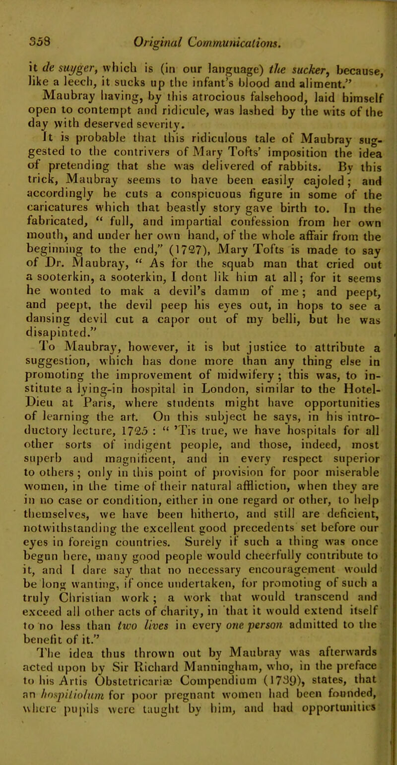 it de suyger, which is (in our language) the sucker, because, like a leech, it sucks up the infant’s blood and aliment.” Maubray having, by this atrocious falsehood, laid himself open to contempt and ridicule, was lashed by the wits of the day with deserved severity. It is probable that this ridiculous tale of Maubray sug- gested to the contrivers of Mary Tofts’ imposition the idea of pretending that she was delivered of rabbits. By this trick, Maubray seems to have been easily cajoled; and accordingly he cuts a conspicuous figure in some of the caricatures which that beastly story gave birth to. In the fabricated, “ full, and impartial confession from her own month, and under her own hand, of the whole affair from the beginning to the end,” (1727), Mary Tofts is made to say of Dr. Maubray, “ As for the squab man that cried out a sooterkin, a sooterkin, I dont lik him at all; for it seems he w'onted to mak a devil’s damm of me; and peept, and peept, the devil peep his eyes out, in hops to see a dansing devil cut a capor out of my belli, but he was disapinted.” To Maubray, however, it is but justice to attribute a suggestion, which has done more than any thing else in promoting the improvement of midwifery ; this was, to in- stitute a lying-in hospital in London, similar to the Hotel- Dieu at Paris, where students might have opportunities of learning the art. On this subject he says, in his intro- ductory lecture, 1725 : “ ’Tis true, we have hospitals for all other sorts of indigent people, and those, indeed, most superb and magnificent, and in every respect superior to others ; only in this point of provision for poor miserable women, in the time of their natural affliction, when they are in no case or condition, either in one regard or other, to help themselves, we have been hitherto, and still are deficient, notwithstanding the excellent good precedents set before our eyes in foreign countries. Surely if such a thing was once begun here, many good people would cheerfully contribute to it, and I dare say that no necessary encouragement would be long wanting, if once undertaken, for promoting of such a truly Christian work; a work that would transcend and exceed all other acts of charity, in that it would extend itself to no less than iivo lives in every one person admitted to the benefit of it.” The idea thus thrown out by Maubray was afterwards acted upon by Sir Richard Manningham, who, in the preface to his Artis Obstetricarias Compendium (1739)> states, that an hosjnliolum for poor pregnant women had been founded, where pupils were taught by him, and had opportunities