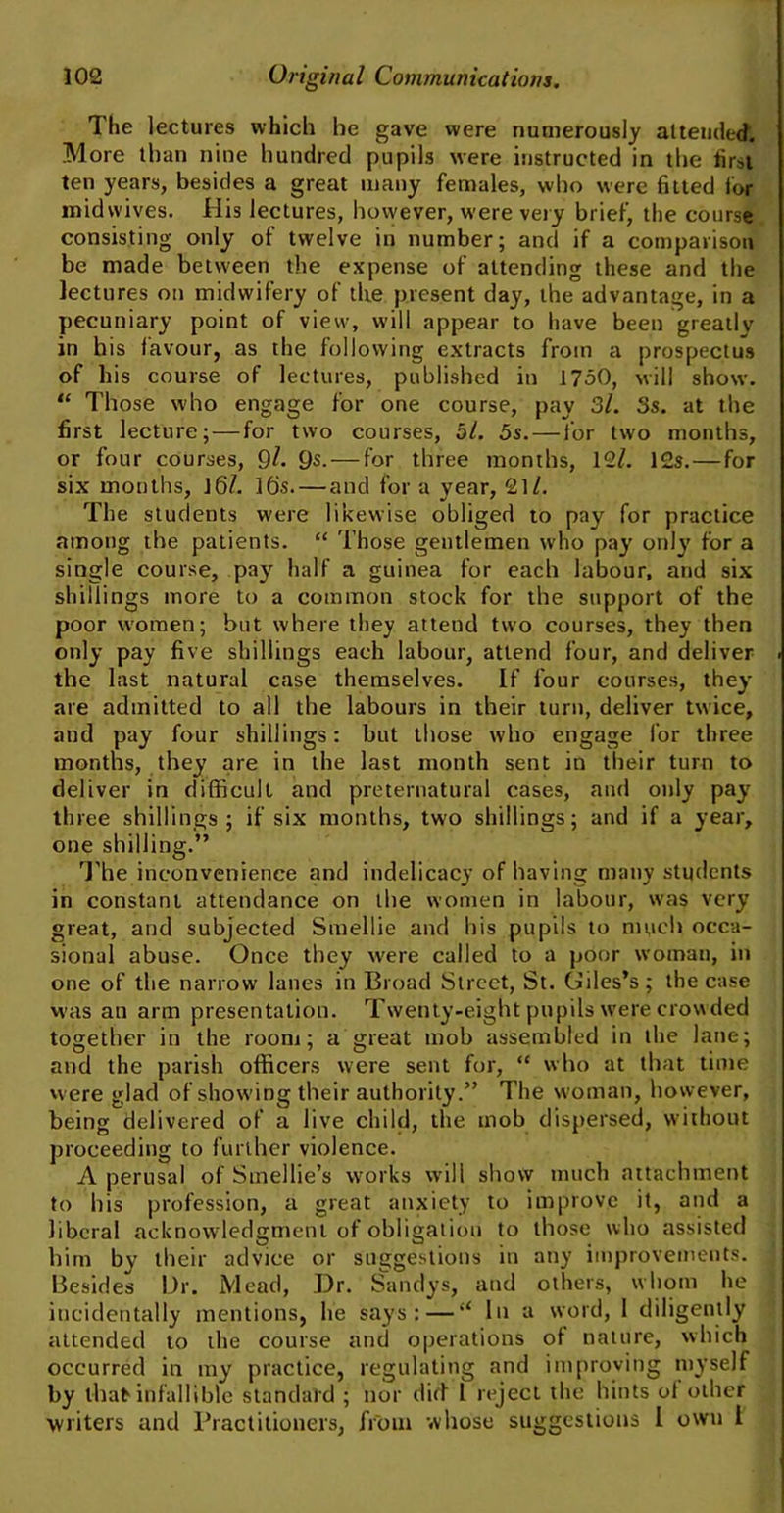 The lectures which he gave were numerously attended. More than nine hundred pupils were instructed in the first ten years, besides a great many females, who were fitted for mid wives. His lectures, however, were very brief, the course consisting only of twelve in number; and if a comparison be made between the expense of attending these and the lectures on midwifery of the present day, the advantage, in a pecuniary point of view, will appear to have been greatlv in his favour, as the following extracts from a prospectus of his course of lectures, published in 1750, will show. “ Those who engage for one course, pay 3l. 3s. at the first lecture; — for two courses, bl. 5s.—for two months, or four courses, 9^ 9s. — for three months, 12/. 12s. — for six months, 16/. 16s.— and for a year, 21/. The students were likewise obliged to pay for practice among the patients. “ Those gentlemen who pay only for a single course, pay half a guinea for each labour, and six shillings more to a common stock for the support of the poor women; but where they attend two courses, they then only pay five shillings each labour, attend four, and deliver the last natural case themselves. If four courses, they are admitted to all the labours in their turn, deliver twice, and pay four shillings: but those who engage for three months, they are in the last month sent in their turn to deliver in difficult and preternatural cases, and only pay three shillings; if six months, two shillings; and if a year, one shilling.” The inconvenience and indelicacy of having many students in constant attendance on the women in labour, was very great, and subjected Smellie and his pupils to much occa- sional abuse. Once they were called to a poor woman, in one of the narrow lanes in Broad Street, St. Giles’s; the case was an arm presentation. Twenty-eight pupils were crowded together in the room; a great mob assembled in the lane; and the parish officers were sent for, “ who at that time were glad of showing their authority.” The woman, however, being delivered of a live child, the mob dispersed, without proceeding to further violence. A perusal of Stnellie’s works will show much attachment to his profession, a great anxiety to improve it, and a liberal acknowledgment of obligation to those who assisted him by their advice or suggestions in any improvements. Besides Ur. Mead, Dr. Sandys, and others, whom he incidentally mentions, he says: — “ In a word, I diligently attended to the course and operations of nature, which occurred in my practice, regulating and improving myself by that infallible standard ; nor did l reject the hints of other writers and Practitioners, from whose suggestions I own l