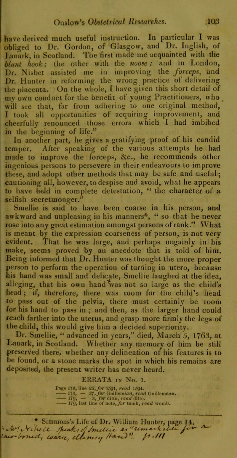 have derived much useful instruction. In particular I was obliged to Dr. Gordon, of Glasgow, and Dr. English, of Lanark, in Scotland. The first made me acquainted with the blunt hook; the other with the noose; and in London, Dr. Nisbet assisted me in improving the forceps, and Dr. Hunter in reforming the wrong practice of delivering the placenta. On the whole, I have given this short detail of my own conduct for the benefit of young Practitioners, who ( will see that, fur from adhering to one original method, I took all opportunities of acquiring improvement, and cheerfully renounced those errors which I had imbibed in the beginning of life.” In another part, he gives a gratifying proof of his candid temper. After speaking of the various attempts he had made to improve the forceps, Sic., he recommends other ingenious persons to persevere in their endeavours to improve these, and adopt other methods that may be safe and useful; cautioning all, however, to despise and avoid, what he appears to have held in complete detestation, “ the character of a selfish secretmonger.” Smellie is said to have been coarse in his person, and awkward and unpleasing in his manners* *, “ so that he never rose into any great estimation amongst persons of rank.” What is meant by the expression coarseness of person, is not very evident. That he was large, and perhaps ungainly in his make, seems proved by an anecdote that is told of him. Being informed that Dr. Hunter was thought the more proper person to perform the operation of turning in utero, because his hand was small and delicate, Smellie laughed at the idea, alleging, that his own hand^vas not so large as the child’s liead ; if, therefore, there was room for the child’s head to pass out of the pelvis, there must certainly be room for his hand to pass in ; and then, as the larger hand could reach farther into the uterus, and grasp more firmly the legs of the child, this would give him a decided superiority. Dr. Smellie, “ advanced in years,” died, March 5, 17G3, at Lanark, in Scotland. Whether any memory of him be still preserved there, whether any delineation of his features is to be found, or a stone marks the spot in which his remains are deposited, the present writer has never heard. ERRATA in No. 1. Page 178, line 25,/or 1591, read 1594. 178, — 37, for Ouillcm;<//i, read Guillemeau. 179. — 3, for ditto, read ditto. 179, last line of note/fur tomb, read womb. * Simmons’s Life of Dr. William Hunter, page 14, • Jkrfx, ViheCc. ffe/vfc-i f Jr'*' 'I CaAsnc, c£/< >*t t,^ //aO /*-///