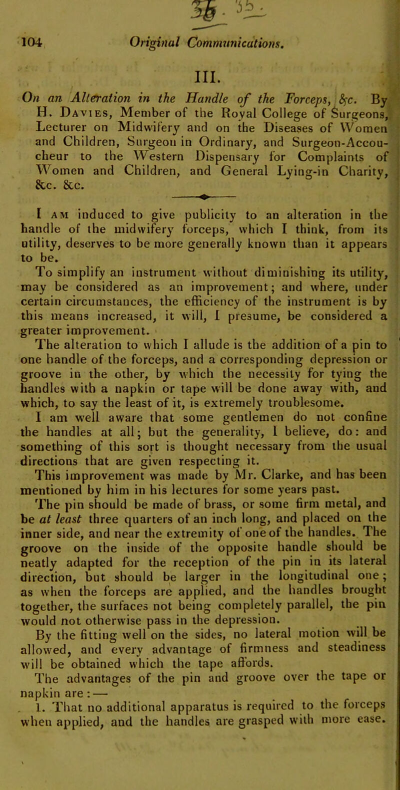 in. I On an Alteration in the Handle of the Forceps, fyc. By H. Davies, Member of the Royal College of Surgeons, Lecturer on Midwifery and on the Diseases of Women and Children, Surgeon in Ordinary, and Surgeon-Accou- cheur to the Western Dispensary for Complaints of Women and Children, and General Lying-in Charity, &c. &c. [ am induced to give publicity to an alteration in the handle of the midwifery forceps, which I think, from its utility, deserves to be more generally known than it appears to be. To simplify an instrument without diminishing its utility, may be considered as an improvement; and where, under certain circumstances, the efficiency of the instrument is by this means increased, it will, I presume, be considered a greater improvement. The alteration to which I allude is the addition of a pin to one handle of the forceps, and a corresponding depression or groove in the other, by which the necessity for tying the handles with a napkin or tape will be done away with, and which, to say the least of it, is extremely troublesome. I am well aware that some gentlemen do not confine the handles at all; but the generality, I believe, do: and something of this sort is thought necessary from the usual directions that are given respecting it. This improvement was made by Mr. Clarke, and has been mentioned by him in his lectures for some years past. The pin should be made of brass, or some firm metal, and be at least three quarters of an inch long, and placed on the inner side, and near the extremity of one of the handles. The groove on the inside of the opposite handle should be neatly adapted for the reception of the pin in its lateral direction, but should be larger in the longitudinal one; as when the forceps are applied, and the handles brought together, the surfaces not being completely parallel, the pin would not otherwise pass in the depression. By the fitting well on the sides, no lateral motion will be allowed, and every advantage of firmness and steadiness will be obtained which the tape affords. The advantages of the pin and groove over the tape or napkin are: — 1. That no additional apparatus is required to the forceps when applied, and the handles are grasped with more ease.