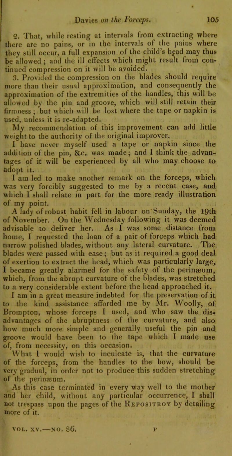 2. That, while resting at intervals from extracting where there are no pains, or in the intervals of the pains where they still occur, a full expansion of the child’s hpad may thus be allowed; and the ill effects which might result from con- tinued compression on it will be avoided. 3. Provided the compression on the blades should require more than their usual approximation, and consequently the approximation of the extremities of the handles, this will be allowed by the pin and groove, which will still retain their firmness ; but which will be lost where the tape or napkin is used, unless it is re-adapted. My recommendation of this improvement can add little weight to the authority of the original improver. I have never myself used a tape or napkin since the addition of the pin, Sec. was made; and I think the advan- tages of it will be experienced by all who may choose to adopt it. I ain led to make another remark on the forceps, which was very forcibly suggested to me by a recent case, and which I shall relate in part for the more ready illustration of my point. A lady of robust habit fell in labour on'Sunday, the 19th of November. On the Wednesday following it was deemed advisable to deliver her. As I was some distance from home, I requested the loan of a pair of forceps which had narrow polished blades, without any lateral curvature. The blades were passed with ease; but as it required a good deal of exertion to extract the head, which was particularly large, I became greatly alarmed for the safety of the perinaeum, which, from the abrupt curvature of the blades, was stretched to a very considerable extent before the head approached it. I am in a great measure indebted for the preservation of it to the kind assistance afforded me by Mr. Woolly, of Brompton, whose forceps I used, and who saw the dis- advantages of the abruptness of the curvature, and also how' much more simple and generally useful the pin and groove would have been to the tape which I made use of, from necessity, on this occasion. What l would wish to inculcate is, that the curvature of the forceps, from the handles to the bow, should be very gradual, in order not to produce this sudden stretching of the perinaeum. As this case terminated in every way well to the mother and her child, without any particular occurrence, I shall not trespass upon the pages of the Reposituoy by detailing more of it. VOL. xv.—no. 86'. t*