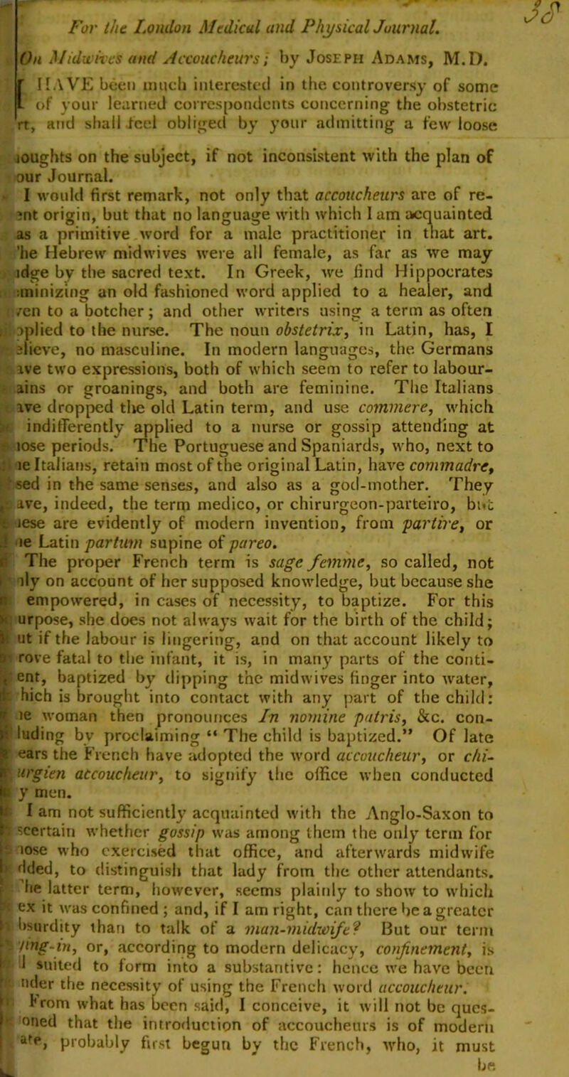 For the London Medical and Physical Journal. On Midwives and Accoucheurs; by Joseph Adams, M.D. r HAVE been much interested in the controversy of some if* of your learned correspondents concerning the obstetric it, and shall feel obliged by your admitting a few loose loughts on the subject, if not inconsistent with the plan of our Journal. I would first remark, not only that accoucheurs are of re- ?nt origin, but that no language with which I am acquainted as a primitive word for a male practitioner in that art. 'he Hebrew midwives were all female, as far as we may ldge by the sacred text. In Greek, we find Hippocrates uninizing an old fashioned word applied to a healer, and i /en to a botcher; and other writers using a term as often ii: oplied to the nurse. The noun obstetrix, in Latin, has, I ffieve, no masculine. In modern languages, the Germans is ave two expressions, both of which seem to refer to labour- ains or groanings, and both are feminine. The Italians ive dropped the old Latin term, and use commere, which indifferently applied to a nurse or gossip attending at lose periods. The Portuguese and Spaniards, who, next to : le Italians, retain most of the original Latin, have commadre, sed in the same senses, and also as a god-mother. They jjc ave, indeed, the term medico, or chirurgeon-parteiro, but lese are evidently of modern invention, from par tire, or j ie Latin partum supine of pareo. d The proper French term is sage femme, so called, not i lly on account of her supposed knowledge, but because she R empowered, in cases of necessity, to baptize. For this k urpose, she does not always wait for the birth of the child; il ut if the labour is lingering, and on that account likely to a rove fatal to the infant, it is, in many parts of the conti- f ent, baptized by dipping the midwives finger into water, ■ hich is brought into contact with any part of the child: It ie woman then pronounces In nomine patris, &c. con- 1 luding by proclaiming “ The child is baptized.” Of late l ears the French have adopted the word accoucheur, or chi- r nrgien accoucheur, to signify the office when conducted p y men. I am not sufficiently acquainted with the Anglo-Saxon to i ^certain whether gossip was among them the only term for p lose who exercised that office, and afterwards midwife t» dded, to distinguish that lady from the other attendants, he latter term, however, seems plainly to show to which ex it was confined ; and, if I am right, can there be a greater * bsurdity than to talk of a man-midwife? But our term | '/mg-in, or, according to modern delicacy, confinement, is rj 1 suited to form into a substantive: hence we have been £ uder the necessity of using the French word accoucheur. Irom what has been said, I conceive, it will not be ques- k oned that the introduction of accoucheurs is of modern . af<*, probably first begun by the French, who, it must I be