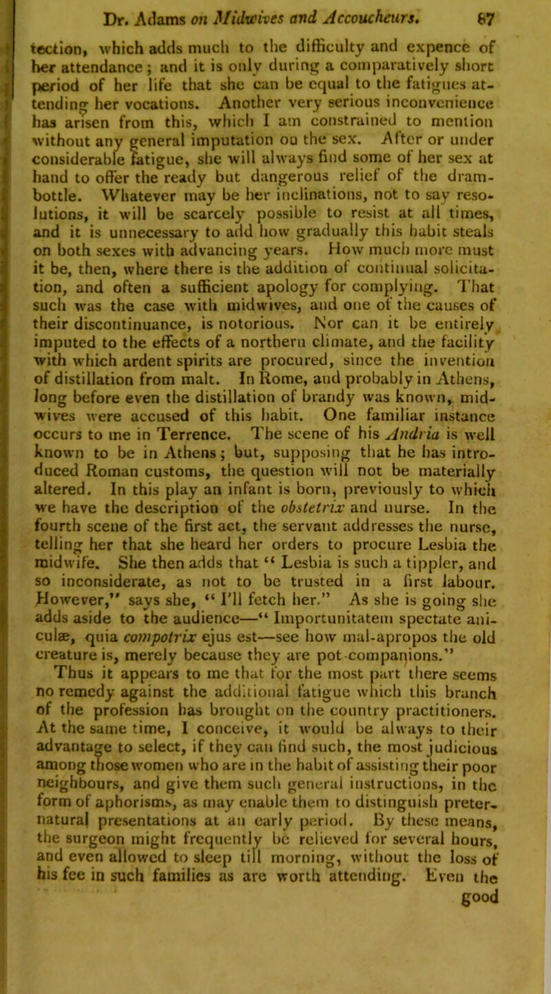 tection, which adds much to the difficulty and expence of her attendance ; and it is only during a comparatively short period of her life that she can be equal to the fatigues at- tending her vocations. Another very serious inconvenience has arisen from this, which I am constrained to mention without any general imputation ou the sex. After or under considerable fatigue, she will always find some of her sex at hand to offer the ready but dangerous relief of the dram- bottle. Whatever may be her inclinations, not to say reso- lutions, it will be scarcely possible to resist at all times, and it is unnecessary to add how gradually this habit steals on both sexes with advancing years. How much more must it be, then, where there is the addition of continual solicita- tion, and often a sufficient apology for complying. That such was the case with midwives, and one of the causes of their discontinuance, is notorious. Nor can it be entirely imputed to the effects of a northern climate, and the facility with which ardent spirits are procured, since the invention of distillation from malt. In Rome, and probably in Athens, long before even the distillation of brandy was known, mid- wives were accused of this habit. One familiar instance occurs to me in Terrence. The scene of his Andria is well known to be in Athens; but, supposing that he has intro- duced Roman customs, the question will not be materially altered. In this play an infant is born, previously to which we have the description of the ob&tetrix and nurse. In the fourth scene of the first act, the servant addresses the nurse, telling her that she heard her orders to procure Lesbia the midwife. She then adds that “ Lesbia is such a tippler, and so inconsiderate, as not to be trusted in a first labour. However,’* says she, “ I’ll fetch her.” As she is going she adds aside to the audience—“ Iinportunitatem spectate ani- culae, quia compotrix ejus est—see how mal-apropos the old creature is, merely because they are pot companions.” Thus it appears to me that for the most part there seems no remedy against the additional fatigue which this branch of the profession has brought on the country practitioners. At the same time, I conceive, it would be always to their advantage to select, if they can find such, the most judicious among those women who are in the habit of assisting their poor neighbours, and give them such general instructions, in the form of aphorisms, as may enable them to distinguish preter- natural presentations at an early period. By these means, the surgeon might frequently be relieved for several hours, and even allowed to sleep till morning, without the loss of his fee in such families as arc worth attending. Even the good