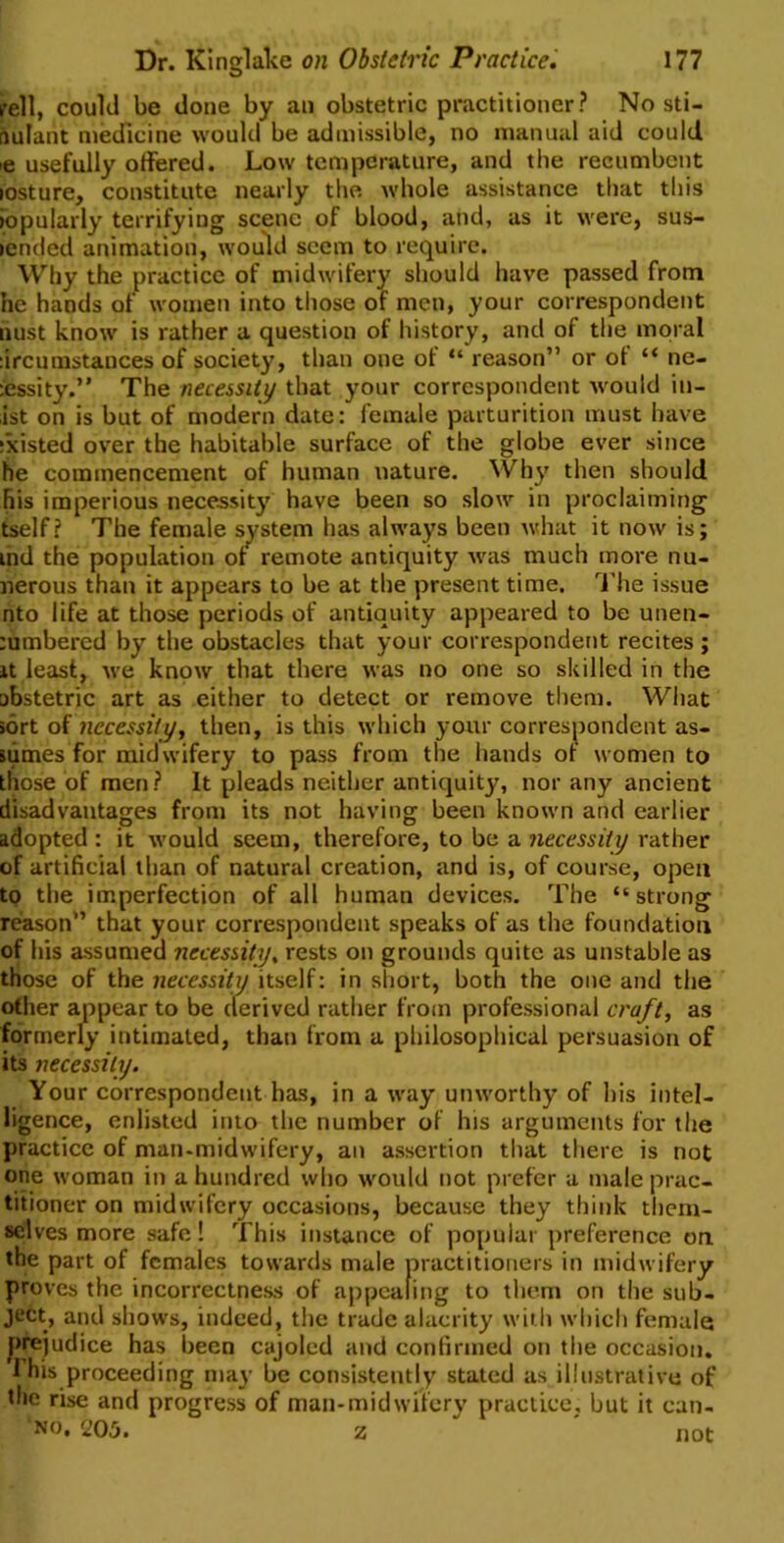 rell, could be done by an obstetric practitioner? No sti- nulant medicine would be admissible, no manual aid could ,e usefully offered. Low temperature, and the recumbent losture, constitute nearly the whole assistance that this iopularly terrifying scene of blood, and, as it were, sus- lended animation, would seem to require. Why the practice of midwifery should have passed from he hands of women into those of men, your correspondent nust know is rather a question of history, and of the moral :ircumstances of society, than one of “ reason” or of “ ne- cessity.” The necessity that your correspondent would in- ist on is but of modern date: female parturition must have existed over the habitable surface of the globe ever since he commencement of human nature. Why then should his imperious necessity have been so slow in proclaiming tself? The female system has always been what it now is; ind the population ofr remote antiquity was much more nu- nerous than it appears to be at the present time. The issue nto life at those periods of antiquity appeared to be unen- cumbered by the obstacles that your correspondent recites ; it least, we know that there was no one so skilled in the abstetric art as either to detect or remove them. What sort of necessity, then, is this which your correspondent as- sumes for midwifery to pass from the hands of women to those of men ? It pleads neither antiquity, nor any ancient disadvantages from its not having been known and earlier adopted : it would seem, therefore, to be a necessity rather of artificial than of natural creation, and is, of course, open to the imperfection of all human devices. The “ strong reason” that your correspondent speaks of as the foundation of his assumed necessity, rests on grounds quite as unstable as those of the necessity itself: in short, both the one and the other appear to be derived rather from professional craft, as formerly intimated, than from a philosophical persuasion of its necessity. Your correspondent has, in a way unworthy of his intel- ligence, enlisted into the number of his arguments for the practice of man-midwifery, an assertion that there is not one woman in a hundred who would not prefer a male prac- titioner on midwifery occasions, because they think them- selves more safe! This instance of popular preference on the part of females towards male practitioners in midwifery proves the incorrectness of appealing to them on the sub- ject, and shows, indeed, the trade alacrity with which female prejudice has been cajoled and confirmed on the occasion. 1 his proceeding may be consistently stated as illustrative of the rise and progress of man-midwifery practice, but it can- no. 205. z  ' not