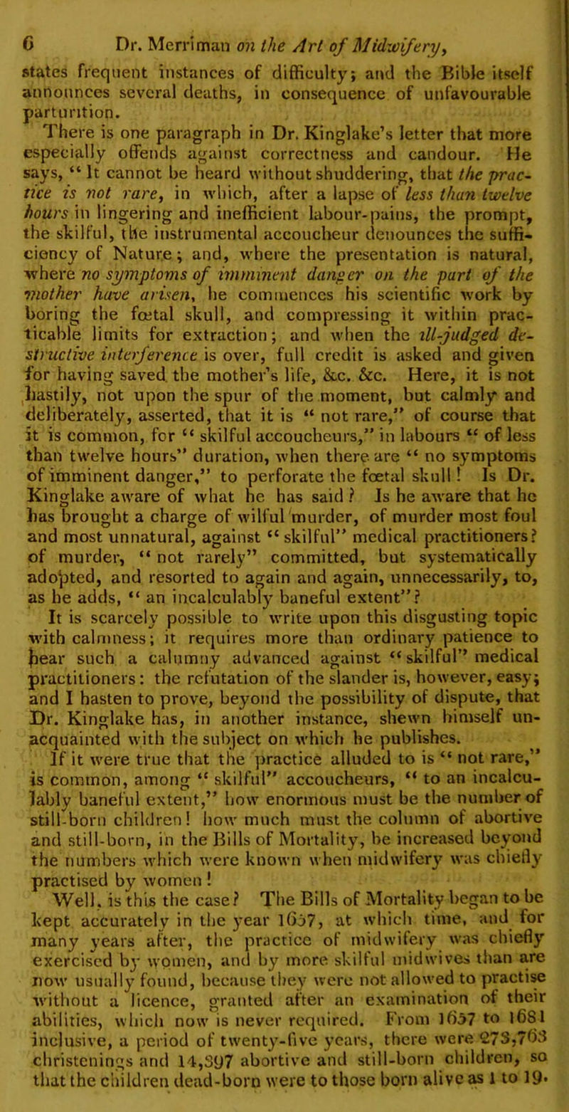 states frequent instances of difficulty; and the Bible itself announces several deaths, in consequence of unfavourable parturition. There is one paragraph in Dr. Kinglake’s letter that more especially offends against correctness and candour. He says, “ It cannot be heard without shuddering, that the prac- tice is not rare, in which, after a lapse of less than twelve hours in lingering and inefficient labour-pains, the prompt, the skilful, the instrumental accoucheur denounces the suffi- ciency of Nature; and, where the presentation is natural, where no symptoms of imminent danger on the part of the mother have arisen, he commences his scientific work by boring the foetal skull, and compressing it within prac- ticable limits for extraction; and when the ill-judged de- structive interference is over, full credit is asked and given for having saved the mother’s life, &c. &c. Here, it is not hastily, not upon the spur of the moment, but calmly and deliberately, asserted, that it is “ not rare,” of course that it is common, for “ skilful accoucheurs,” in labours “ of less than twelve hours” duration, when there are “ no symptoms of imminent danger,” to perforate the foetal skull! Is Dr. Kinglake aware of what he has said ? Is he aware that he has brought a charge of wilful murder, of murder most foul and most unnatural, against “ skilful” medical practitioners? of murder, “ not rarely” committed, but systematically adopted, and resorted to again and again, unnecessarily, to, as he adds, “ an incalculably baneful extent”? It is scarcely possible to write upon this disgusting topic with calmness; it requires more than ordinary patience to Jiear such a calumny advanced against “ skilful” medical practitioners: the refutation of the slander is, however, easy; and I hasten to prove, beyond the possibility of dispute, that Dr. Kinglake has, in another instance, shewn himself un- acquainted with the subject on which he publishes. If it were true that the practice alluded to is “ not rare,” is common, among “ skilful” accoucheurs, “ to an incalcu- lably baneful extent,” how enormous must be the number of still-born children! how much must the column of abortive and still-born, in the Bills of Mortality, be increased beyond the tiumbers which were known when midwifery was chiefly practised by women! Well, is this the case? The Bills of Mortality began to be kept accurately in the year l(ij7, at which time, and for many years after, the practice of midwifery was chiefly exercised by women, and by more skilful midwives than are now usually found, because they were not allowed to practise ■without a licence, granted after an examination of their abilities, which now is never required. From lf)57 to |6S1 inclusive, a period of twenty-five years, there were 27S,7b3 christenings and 14,397 abortive and still-born children, so that the children dead-born were to those boni alive as 1 to 19*