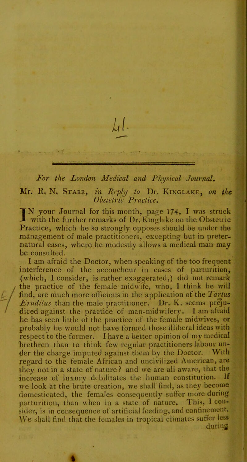 For the London Medical arid Physical Journal. Mr. It. N, Starr, in Reply to Dr. Kinglake, on the Obstetric Practice. IN your Journal for this month, page 174, I was struck with the further remarks of Dr. Kinglake on the Obstetric Practice, which he so strongly opposes should be under the management of male practitioners, excepting but in preter- natural cases, where he modestly allows a medical man may be consulted. I am afraid the Doctor, when speaking of the too frequent interference of the accoucheur in cases of parturition, (which, I consider, is rather exaggerated,) did not remark / the practice of the female midwife, who, I think he will i j find, are much more officious in the application of the Tartus ! Eruditus than the male practitioner. Dr. K. seems preju- ' diced against the practice of man-midwifery. I am afraid he has seen little of the practice of the female midwives, or probably he would not have formed those illiberal ideas with respect to the former. I have a belter opinion of my medical brethren than to think few regular practitioners labour un- der the charge imputed against them by the Doctor. With regard to the female African and uncivilized American, are they not in a state of nature ? and we are all aware, that the increase of luxury debilitates the human constitution. If we look at the brute creation, we shall find, as they become domesticated, the females consequently suffer more during parturition, than when in a state of nature. This, I con- sider, is in consequence of artificial feeding, and confinement. We shall find that the females in tropical climates suffer less during t