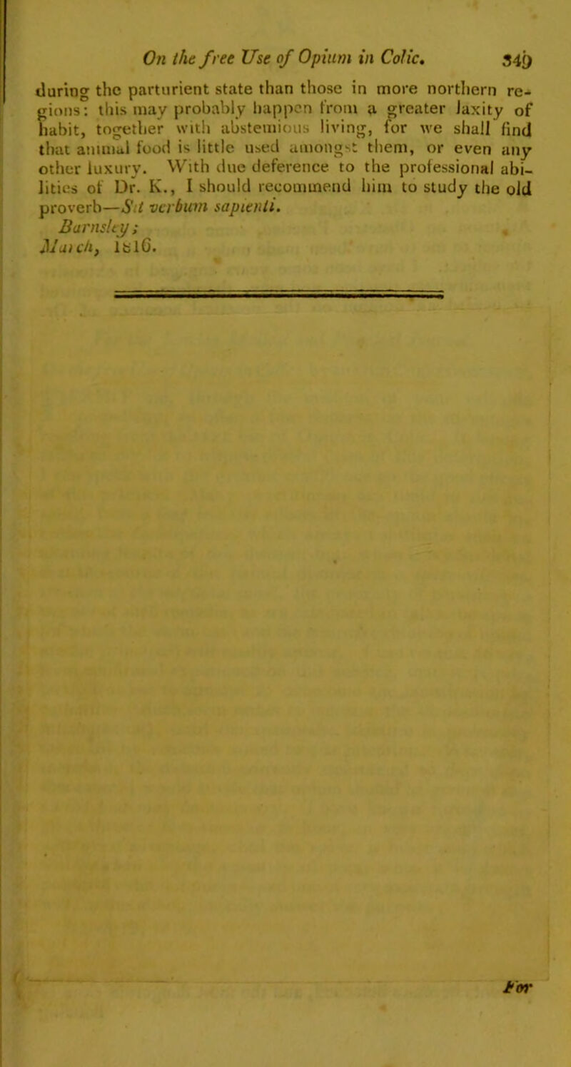 On the free Use of Opium in Colic. 34 i) during the parturient state than those in more northern re- gions: this may probably happen from a greater laxity of habit, together with abstemious living, for we shall find that animal food is little used amongst them, or even any other luxury. With due deference to the professional abi- lities of Dr. K., I should recommend him to study the old proverb—S t verbicm sapienti. Barnsley; Match, iblG. tfm'