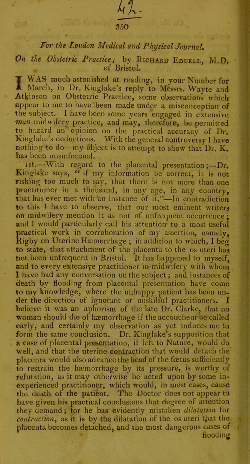 350 I For the London Medical and Physical Journal. On the Obstetric Practice; by Richard Edcedl, M.D. , of Bristol. I WAS much astonished at reading, in your Number for March, in Dr. Kinglake’s reply to Messrs. Wayte and Atkinson on Obstetric Practice, some observations which appear to me to have been made under a misconception of the subject. I have lieen some 3mars engaged in extensive wan-mid vvifery practice, and may, therefore, be permitted to hazard an’opinion on the practical accuracy of Dr. Kinglake’s deductions. With the general controversy I have nothing to do—my object is to attempt to show that Dr. K. has been misinformed. 1st.—With regard to the placental presentation;—Dr. King-lake says, “ if my information be correct, it is not risking too much to say, that there is not more than one practitioner in a thousand, in any age, in any country, that has ever met with an instance of it.”—In contradiction to this I have to observe, that our most eminent writers on midwifery mention it as not of unfrequent occurrence; and I would particularly call his attention' to a most useful practical work in corroboration of my assertion, namely, Rigby on Uterine Hromerrhage; in addition to which, 1 beg to state, that attachment of the placenta to the os uteri has not been unfrequent in Bristol. It has happened to myself, and to every extensive practitioner iirmidwifery with whom I have had any conversation on the subject; and instances of death by flooding Rom placental presentation have come to my knowledge, w'here the unhapp}- patient has been un- der the direction of ignorant or unskilful practitioners. I believe it was an aphorism of the late Dr. Clarke, that no Woman should die of haemorrhage if the accoucheur be called early, and certainly my observation as j'et induces me to form the same conclusion. Dr. Kinglake’s supposition that a case of placental presentation, if left to Nature, would do well, and that the uterine contraction that would detach the placenta would also advance the liead of the foetus sufficiently to restrain the haemorrhage by its pressure, is worthy of refutation, as it may otherwise be acted upon bj' some in- experienced practitioner, which would, in most cases, cause the death of the patient. The Doctor does not appear to have given his practical conclusions that degree of attention they demand; for he has evidently mistaken dilatation for contraction, as it is by the dilatation of the os uteri t^iat the placenta becomes detached, and the most dangerous cases of flooding