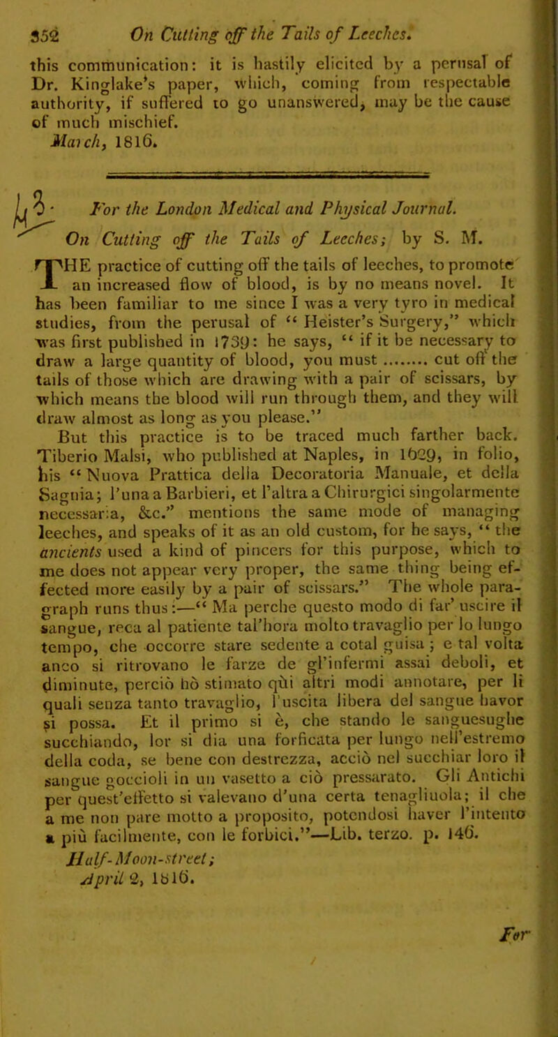 this communication: it is hastily elicited by a perusal of Dr. Kinglake*s paper, wliich, coming from respectable authority, if suffered to go unanswered, may be the cause of much mischief. Maich, 1816. For the London Medical and Physical Journal. On Cutting off the Tails of Leeches; by S. M. The practice of cutting off the tails of leeches, to promote an increased flow of blood, is by no means novel. It has been familiar to me since I was a very tyro in medical studies, from the perusal of “ Heister’s Surgery,” which ■was first published in l73y: he says, “ if it be necessary to draw a large quantity of blood, you must cut oft the tails of those which are drawing with a pair of scissars, by which means the blood will run through them, and they will draw almost as long as you please.” But this practice is to be traced much farther back. Tiberio Malsi, who published at Naples, in 1629, in folio, his “Nuova Prattica della Decoratoria Manuale, et della Sagnia; Tuna a Barbieri, et I’altra a Chirurgici singolarmente necessaria, &c.” mentions the same mode of managing leeches, and speaks of it as an old custom, for he says, “ the ancients used a kind of pincers for this purpose, which to me does not appear very proper, the same thing being ef- fected more easily by a pair of scissars.” The whole para- o-raph runs thus:—“ Ma perche questo modo di far’ uscire il sangue, reca al patiente tal’hora molto travaglio per lo lungo tempo, che occorre stare sedente a cotal guisa; e tal yolta anco si ritrovano le farze de gl’infermi assai deboli, et diminute, percio ho stimato qfli altri modi annotare, per li quali senza tanto travaglio, I’uscita libera del sangue havor possa. Et il primo si e, che stando le sanguesughe succhiando, lor si dia una forficata per lungo nell’estremo della coda, se bene con destrezza, accio nel succhiar loro il sangue goccioli in un vasetto a cio pressarato. Gli Antichi per quest'effetto si valevano d’una certa tenagliuola; il che a me non pare motto a proposito, potcndosi haver I’intento a piu facilmente, con le forbici.”—Lib. terzo. p. 146. Half-Moon-street; ./ipriL 2, 1816. ■ !