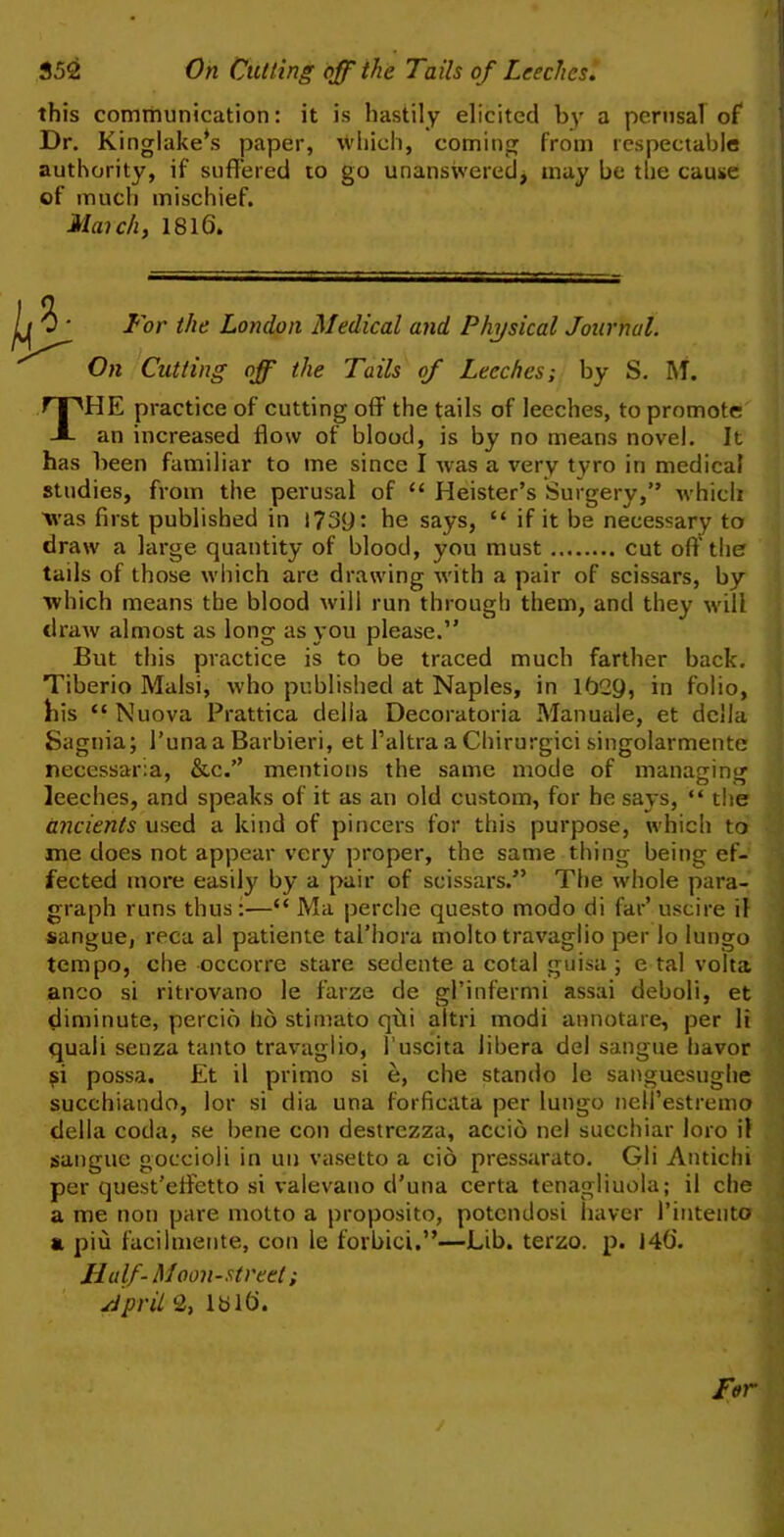 352 On Cutting off the Tails of Leeches. this communication: it is hastily elicited by a perusal of* Dr. Kinglake*s paper, which, coming from respectable authority, if suffered to go unanswered, may be the cause of much mischief. March, 1816. Lor the London Medical and Physical Journal. On Cutting off the Tails of Leeches; by S. M. THE practice of cutting off the tails of leeches, to promote an increased flow of blood, is by no means novel. It has been familiar to me since I was a very tyro in medical studies, from the perusal of “ Heister’s Surgery,” which was first published in he says, “ if it be necessary to draw a large quantity of blood, you must cut oft1 the tails of those which are drawing w'ith a pair of scissars, by which means the blood will run through them, and they will draw almost as long as you please.” But this practice is to be traced much farther back. Tiberio Malsi, who published at Naples, in 162ft, in folio, his “ Nuova Prattica della Decoratoria Manuale, et della Sagnia; I’unaa Barbieri, et 1’altra a Chirurgici singolarmente necessaria, &c.’’ mentions the same mode of managing leeches, and speaks of it as an old custom, for he says, “ the ancients used a kind of pincers for this purpose, which to me does not appear very proper, the same thing being ef- fected more easily by a pair of scissars.” The whole para- graph runs thus:—“ Ma perche questo modo di far’ uscire il sangue, reca al patiente tal’hora molto travaglio per lo Iungo tempo, die occorre stare sedente a cotal guisa ; e tal volta anco si ritrovano le farze de gPinfermi assai deboli, et diminute, percio ho stimato qiii altri modi annotare, per li quali senza tanto travaglio, 1’uscita libera del sangue havor ?i possa. Et il primo si e, che stando le sanguesughe succhiando, lor si dia una forficata per lungo neU’estremo della coda, se bene con destrezza, accio nel succhiar loro il sangue goccioli in uu vasetto a cio pressarato. Gli Antichi per quest’eflretto si valevano d’una certa tenagliuola; il che a me non pare motto a proposito, potendosi haver l’intento a piu facilmente, con le forbid.”—Lib. terzo. p. J46. Half-Moon-street; sipril 2, 1316.