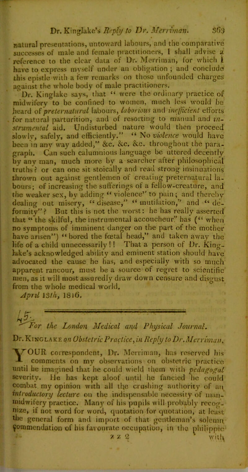 natural presentations, untoward labours, and the comparative successes of male and female practitioners, I shall advise a reference to the clear data of Dr. Merriinan, for which I have to express myself under an obligation ; and conclude this epistle with a few remarks on those unfounded charges against the whole body of male practitioners. Dr. King-lake says, that “ were the ordinary practice of midwifery to be confined to women, much less would be heard of preternatural labours, laborious and inefficient efforts for natural parturition, and of resorting to manual and in- strumental aid. Undisturbed nature would then proceed slowly, safely, and efficiently.” “ No violence would have been in any way added,” &c. &c. &,c. throughout the para- graph. Can such calumnious language be uttered decently by any man, much more by a searcher after philosophical truths ? or can one sit stoically and read strong insinuations thrown out against gentlemen of creating preternatural la- bours; of increasing the sufferings of a fellow-creature, and the weaker sex, by adding “ violence’' to pain; and thereby dealing out misery, “disease,” “mutilation,” and “de- formity”? But this is not the worst; he has really asserted that “ the skilful, the instrumental accoucheur” has (“ when no symptoms of imminent danger on the part of the mother have arisen”) “ bored the foetal head,” and taken away the life of a child unnecessarily ! ! That a person of Dr. King- lake’s acknowledged ability and eminent station should have advocated the cause he has, and especially with so much apparent rancour, must be a source of regret to scientific men, as it will most assuredly draw down censure and disgust from the whole medical world. April 13th, 1816. Lb\ ■For the London Medical and Physical Journal. Dr. King lake on Obstetric Practice, in Reply to l)r. Merriman. AT'OUR correspondent, Dr. Merriman, has reserved his J- comments on my observations on obstetric practice until he imagined that he could wield them with pedagogal severity, fie has kept aloof until he fancied he could combat my opinion with all tl\e crushing authority of an introductory lecture on the indispensable necessity of maii- midwilery practice. Many of his pupils will probably recog- nize, if not word for word, quotation for quotation, at least the general form and import of that gentleman’s solemn commendation of his favourate occupation, in the philippic