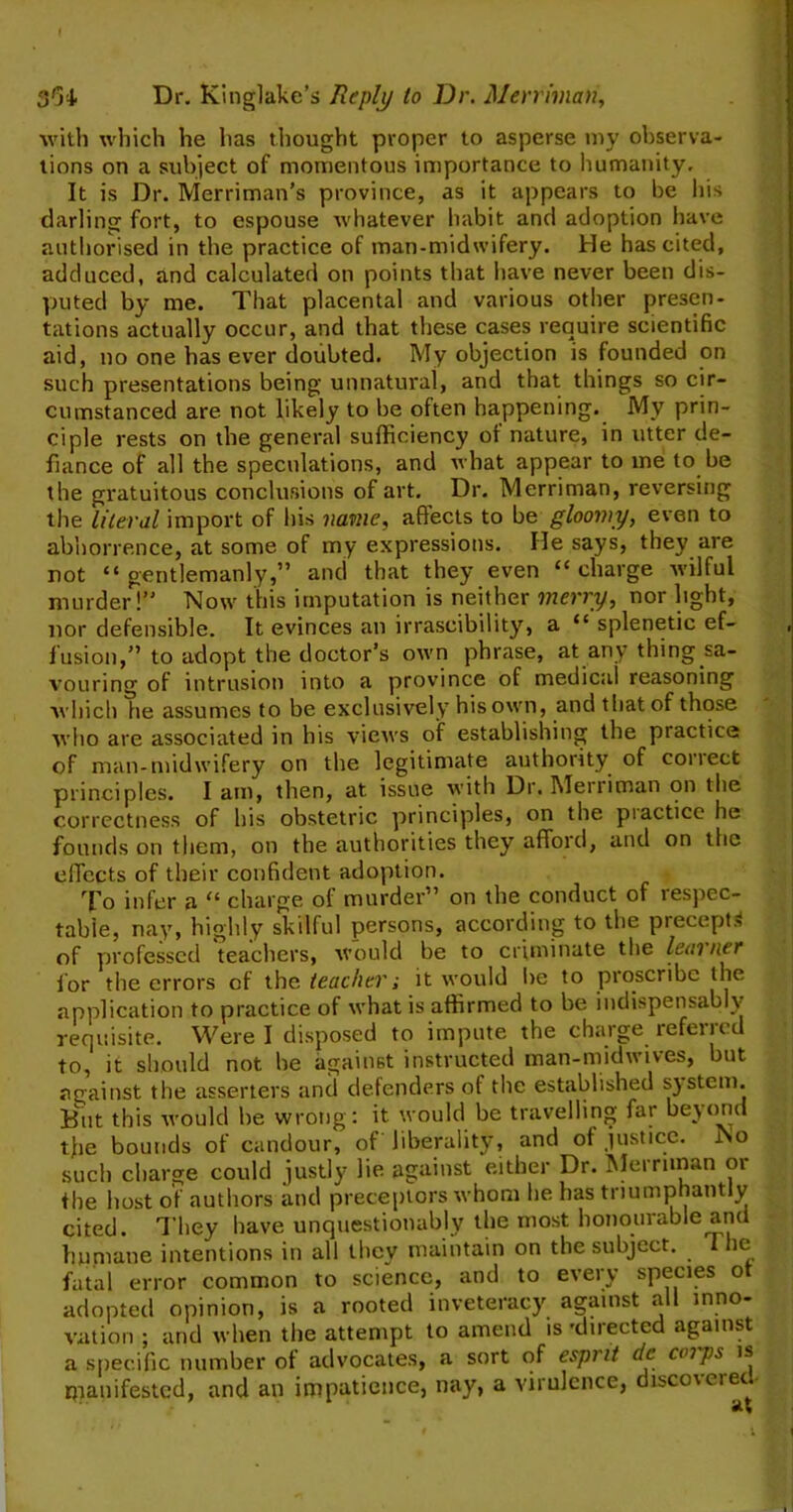 with which he has thought proper to asperse my observa- tions on a subject of momentous importance to humanity. It is Dr. Merriman’s province, as it appears to be his darling fort, to espouse whatever habit and adoption have authorised in the practice of man-midwifery. He has cited, adduced, and calculated on points that have never been dis- puted by me. That placental and various other presen- tations actually occur, and that these cases require scientific aid, no one has ever doubted. My objection is founded on such presentations being unnatural, and that things so cir- cumstanced are not likely to be often happening. Mv prin- ciple rests on the general sufficiency of nature, in utter de- fiance of all the speculations, and what appear to me to be the gratuitous conclusions of art. Dr. Merriman, reversing the literal import of his name, aftects to be gloomy, even to abhorrence, at some of my expressions. He says, they are not “ gentlemanly,” and that they even <c charge wilful murder!” Now this imputation is neither merry, nor light, nor defensible. It evinces an irrascibility, a “ splenetic ef- fusion,” to adopt the doctor’s own phrase, at any thing sa- vouring of intrusion into a province of medical reasoning which he assumes to be exclusively his own, and that of those who are associated in his views of establishing the practice of man-midwifery on the legitimate authority of conect principles. I am, then, at issue with Dr. Meniman on the correctness of his obstetric principles, on the piactice he founds on them, on the authorities they afford, and on the effects of their confident adoption. To infer a u charge of murder” on the conduct of lespec- table, nay, highly skilful persons, according to the precept.-, of professed teachers, would be to criminate the learner f or the errors of the teacher; it would be to proscribe the application to practice of what is affirmed to be indispensably requisite. Were I disposed to impute the charge referred to, it should not he against instructed man-midwives, but against the asserters and defenders of the established system. But this would he wrong: it would be travelling far beyond tfie bounds of candour, of liberality, and of justice. No such charge could justly lie against either Dr. Merriman or the host of authors and preceptors whom lie has triumphantly cited. They have unquestionably the most honourable and humane intentions in all they maintain on the subject. The fatal error common to science, and to every species ot adopted opinion, is a rooted inveteracy against all inno- vation ; and when the attempt to amend is 'directed against a specific number ot advocates, a sort of esprit de cmps is manifested, and an impatience, nay, a virulence, disco\ciec