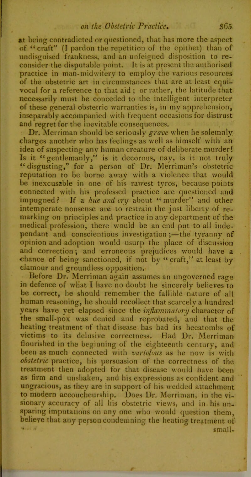 at being contradicted or questioned, that has more the aspect of “craft” (I pardon the repetition of the epithet) than of undisguised frankness, and an unfeigned disposition to re- consider the disputable point. It is at present the authorised practice in man-midwifery to employ the various resources of the obstetric art in circumstances that are at least equi- vocal for a reference to that aid ; or rather, the latitude that necessarily must be conceded to the intelligent interpreter of these general obstetric warranties is, in my apprehension, inseparably accompanied with frequent occasions for distrust and regret for the inevitable consequences. Dr. Merriman should be seriously grave when he solemnly charges another who has feelings as well as himself with an idea of suspecting anv human creature of deliberate murder! Is it “gentlemanly,” is it decorous, nay, is it not truly “disgusting,” for a person of Dr. Merriman’s obstetric reputation to be borne away with a violence that would be inexcusable in one of his rawest tyros, because points connected with his professed practice are questioned and impugned? If a hue and cry about “murder” and other intemperate nonsense are to restrain the just liberty of re- marking on principles and practice in any department of the medical profession, there would be an end put to all inde- pendant and conscientious investigation ;—the tyranny of opinion and adoption would usurp the place of discussion and correction; and erroneous prejudices would have a chance of being sanctioned, if not by “ craft,” at least by clamour and groundless opposition. Before Dr. Merriman again assumes an ungoverned rage in defence of what I have no doubt he sincerely believes to be correct, he should remember the fallible nature of all human reasoning, he should recollect that scarcely a hundred years have yet elapsed since the inflammatory character of the small-pox was denied and reprobated, and that the heating treatment of that disease has had its hecatombs of victims to its delusive correctness. Had Dr. Merriman flourished in the beginning of the eighteenth century, and been as much connected with variolous as he now is with obstetric practice, his persuasion of the correctness of the treatment then adopted for that disease would have been as firm and unshaken, and his expressions as confident and ungracious, as they are in support of his wedded attachment to modern accoucheurship. Does Dr. Merriman, in the vi- sionary accuracy of all bis obstetric views, and in his un- sparing imputations on any one who would question them, believe that any person condemning the heating treatment of * small-